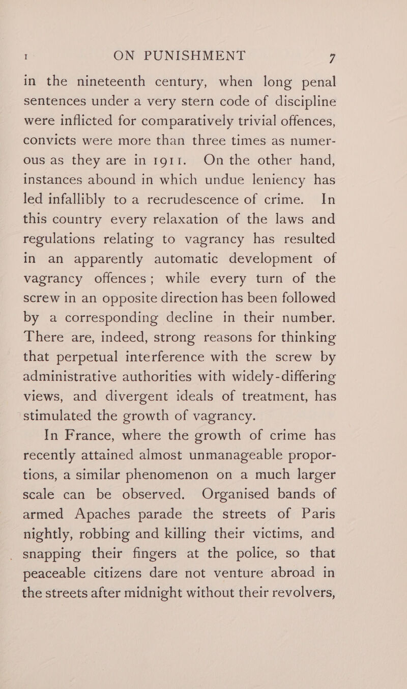 in the nineteenth century, when long penal sentences under a very stern code of discipline were inflicted for comparatively trivial offences, convicts were more than three times as numer- ous as they are in 191i. On the other hand, instances abound in which undue leniency has led infallibly to a recrudescence of crime. In this country every relaxation of the laws and regulations relating to vagrancy has resulted In an apparently automatic development of vagrancy offences; while every turn of the screw in an opposite direction has been followed by a corresponding decline in their number. There are, indeed, strong reasons for thinking that perpetual interference with the screw by administrative authorities with widely -differing views, and divergent ideals of treatment, has stimulated the growth of vagrancy. In France, where the growth of crime has recently attained almost unmanageable propor- tions, a similar phenomenon on a much larger scale can be observed. Organised bands of armed Apaches parade the streets of Paris nightly, robbing and killing their victims, and snapping their fingers at the police, so that peaceable citizens dare not venture abroad in the streets after midnight without their revolvers,