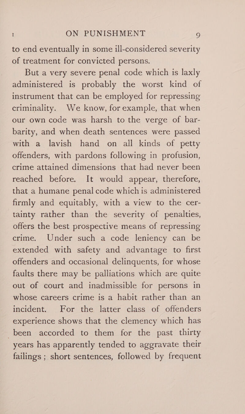 to end eventually in some ill-considered severity of treatment for convicted persons. But a very severe penal code which is laxly administered is probably the worst kind of instrument that can be employed for repressing criminality. We know, for example, that when our own code was harsh to the verge of bar- barity, and when death sentences were passed with a lavish hand on all kinds of petty offenders, with pardons following in profusion, crime attained dimensions that had never been reached before. It would appear, therefore, that a humane penal code which is administered firmly and equitably, with a view to the cer- tainty rather than the severity of penalties, offers the best prospective means of repressing crime, Under such a code leniency cari. be extended with safety and advantage to first offenders and occasional delinquents, for whose faults there may be palliations which are quite out of court and inadmissible for persons in whose careers crime is a habit rather than an incident. For the latter class of offenders experience shows that the clemency which has been accorded to them for the past thirty years has apparently tended to aggravate their failings ; short sentences, followed by frequent