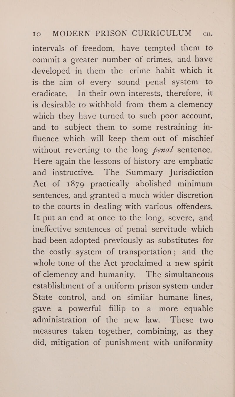 intervals of freedom, have tempted them to commit a greater number of crimes, and have developed in them the crime habit which it is the aim of every sound penal system to eradicate. In their own interests, therefore, it is desirable to withhold from them a clemency which they have turned to such poor account, and to subject them to some restraining in- fluence which will keep them out of mischief without reverting to the long fena/ sentence. Here again the lessons of history are emphatic and instructive. The Summary Jurisdiction Act of 1879 practically abolished minimum sentences, and granted a much wider discretion to the courts in dealing with various offenders. It put an end at once to the long, severe, and ineffective sentences of penal servitude which had been adopted previously as substitutes for the costly system of transportation; and the whole tone of the Act proclaimed a new spirit of clemency and humanity. The simultaneous establishment of a uniform prison system under State control, and on similar humane lines, gave a powerful fillip to a more equable administration of the new law. These two measures taken together, combining, as they did, mitigation of punishment with uniformity