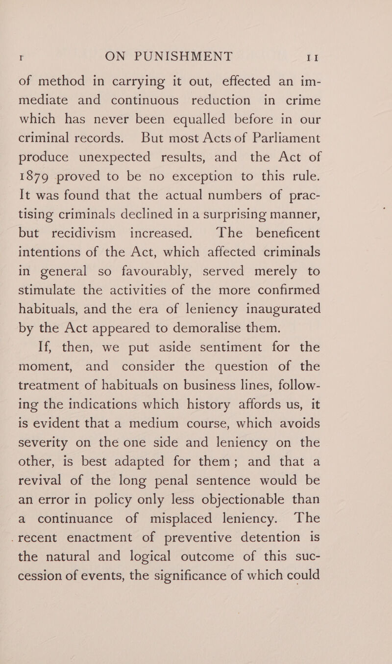 of method in carrying it out, effected an im- mediate and continuous reduction in crime which has never been equalled before in our criminal records. But most Acts of Parliament produce unexpected results, and the Act of 1879 proved to be no exception to this rule. It was found that the actual numbers of prac- tising criminals declined in a surprising manner, but recidivism increased. The _ beneficent intentions of the Act, which affected criminals in general so favourably, served merely to stimulate the activities of the more confirmed habituals, and the era of leniency inaugurated by the Act appeared to demoralise them. If, then, we put aside sentiment for the moment, and consider the question of the treatment of habituals on business lines, follow- ing the indications which history affords us, it is evident that a medium course, which avoids severity on the one side and leniency on the other, is best adapted for them; and that a revival of the long penal sentence would be an error in policy only less objectionable than a continuance of misplaced leniency. The -recent enactment of preventive detention is the natural and logical outcome of this suc- cession of events, the significance of which could