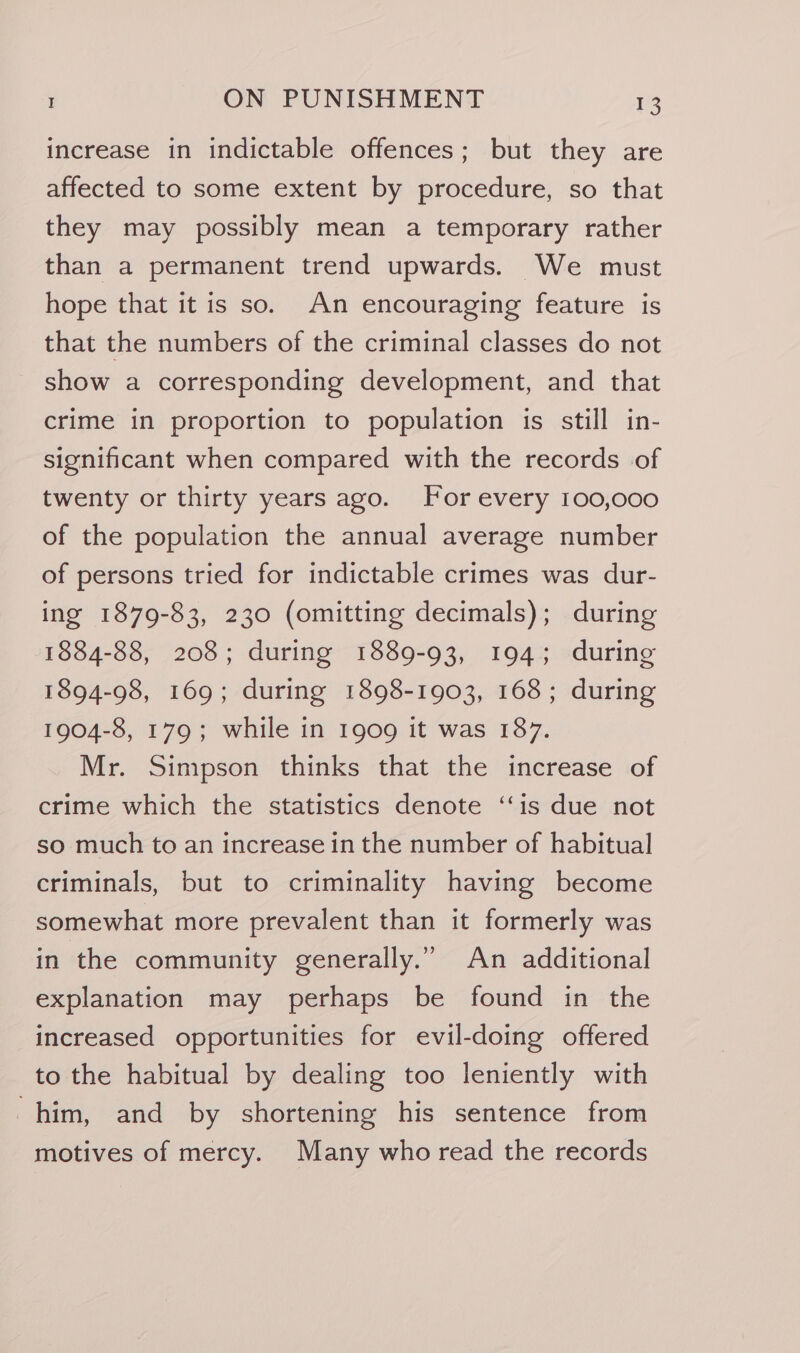 increase in indictable offences; but they are affected to some extent by procedure, so that they may possibly mean a temporary rather than a permanent trend upwards. We must hope that it is so. An encouraging feature is that the numbers of the criminal classes do not show a corresponding development, and that crime in proportion to population is still in- significant when compared with the records of twenty or thirty years ago. For every 100,000 of the population the annual average number of persons tried for indictable crimes was dur- ing 1879-83, 230 (omitting decimals); during 1884-88, 208; during 1889-93, 194; during 1894-98, 169; during 1898-1903, 168; during 1904-8, 179; while in 1909 it was 187. Mr. Simpson thinks that the increase of crime which the statistics denote ‘is due not so much to an increase in the number of habitual criminals, but to criminality having become somewhat more prevalent than it formerly was in the community generally.” An additional explanation may perhaps be found in the increased opportunities for evil-doing offered to the habitual by dealing too leniently with him, and by shortening his sentence from motives of mercy. Many who read the records