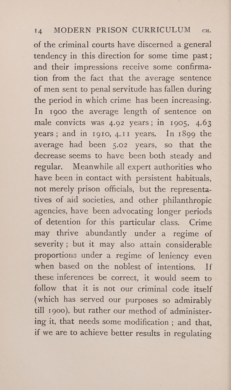 of the criminal courts have discerned a general tendency in this direction for some time past ; and their impressions receive some confirma- tion from the fact that the average sentence of men sent to penal servitude has fallen during the period in which crime has been increasing. In 1900 the average length of sentence on male convicts was 4.92 years; in 1905, 4.63 Veatseeandsdn O10, 4.11 yearss~ InerSoosthe average had been 5.02 years, so that the decrease seems to have been both steady and regular. Meanwhile all expert authorities who have been in contact with persistent habituals, not merely prison officials, but the representa- tives of aid societies, and other philanthropic agencies, have been advocating longer periods of detention for this particular class. Crime may thrive abundantly under a regime of severity ; but it may also attain considerable proportions under a regime of leniency even when based on the noblest of intentions. If these inferences be correct, it would seem to follow that it is not our criminal code itself (which has served our purposes so admirably till 1900), but rather our method of administer- ing it, that needs some modification ; and that, if we are to achieve better results in regulating