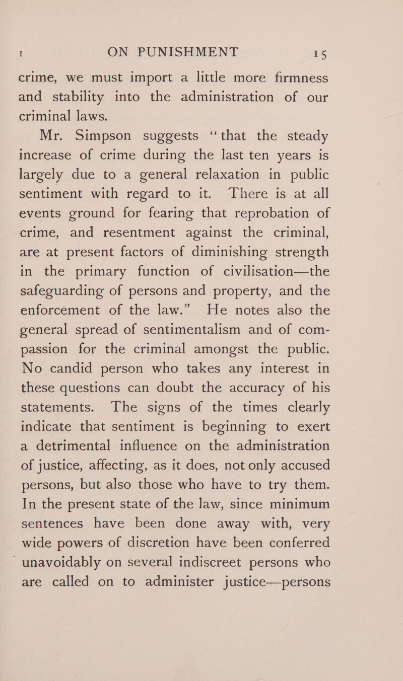 crime, we must import a little more firmness and stability into the administration of our criminal laws. Mr. Simpson suggests ‘‘that the steady increase of crime during the last ten years is largely due to a general relaxation in public sentiment with regard to it. There is at all events ground for fearing that reprobation of crime, and resentment against the criminal, are at present factors of diminishing strength in the primary function of civilisation—the safeguarding of persons and property, and the enforcement of the law.” He notes also the general spread of sentimentalism and of com- passion for the criminal amongst the public. No candid person who takes any interest in these questions can doubt the accuracy of his statements. The signs of the times clearly indicate that sentiment is beginning to exert a detrimental influence on the administration of justice, affecting, as it does, not only accused persons, but also those who have to try them. In the present state of the law, since minimum sentences have been done away with, very wide powers of discretion have been conferred - unavoidably on several indiscreet persons who are called on to administer justice—persons