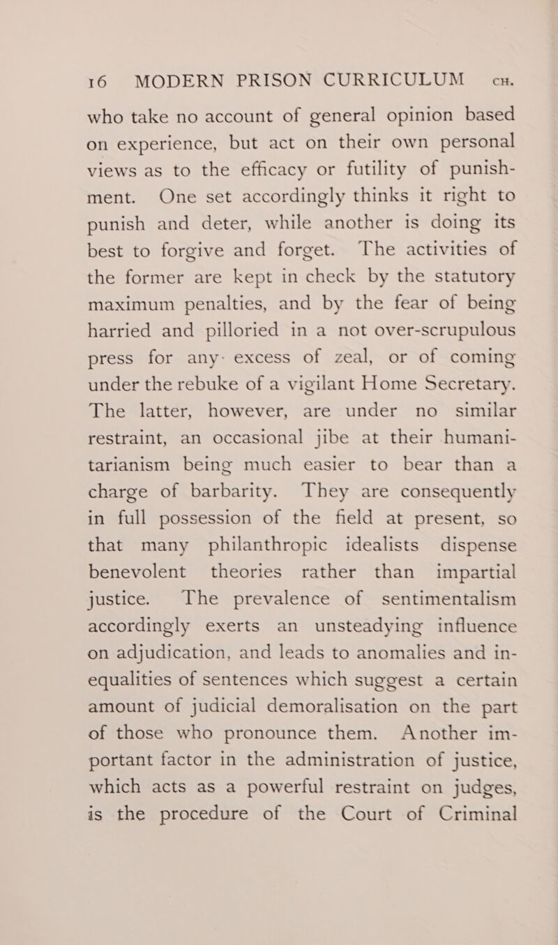 who take no account of general opinion based on experience, but act on their own personal views as to the efficacy or futility of punish- ment. One set accordingly thinks it right to punish and deter, while another is doing its best to forgive and forget. The activities of the former are kept in check by the statutory maximum penalties, and by the fear of being harried and pilloried in a not over-scrupulous press for any- excess of zeal, or of coming under the rebuke of a vigilant Home Secretary. The latter, however, are under no_ similar restraint, an occasional jibe at their humani- tarianism being much easier to bear than a charge of barbarity. They are consequently in full possession of the field at present, so that many philanthropic idealists dispense benevolent theories rather than impartial justice. The prevalence of sentimentalism accordingly exerts an unsteadying influence on adjudication, and leads to anomalies and in- equalities of sentences which suggest a certain amount of judicial demoralisation on the part of those who pronounce them. Another im- portant factor in the administration of justice, which acts as a powerful restraint on judges, is the procedure of the Court of Criminal