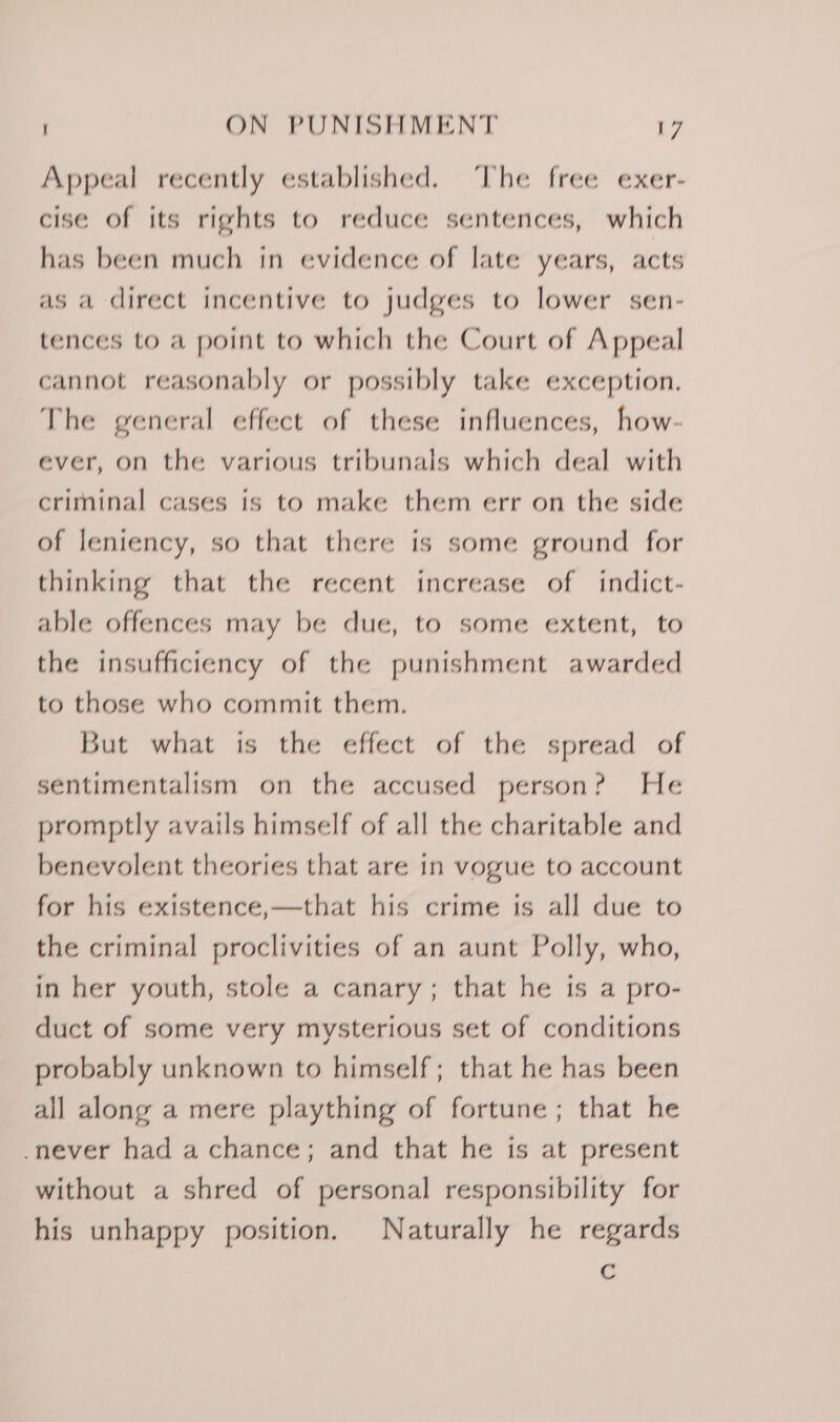 Appeal recently established. ‘The free exer- cise of its rights to reduce sentences, which has been much in evidence of late years, acts as a direct incentive to judges to lower sen- tences to a point to which the Court of Appeal cannot reasonably or possibly take exception. The general effect of these influences, how- ever, on the various tribunals which deal with criminal cases is to make them err on the side of leniency, so that there is some ground for thinking that the recent increase of indict- able offences may be due, to some extent, to the insufficiency of the punishment awarded to those who commit them. But what is the effect of the spread of sentimentalism on the accused person? He promptly avails himself of all the charitable and benevolent theories that are in vogue to account for his existence,—that his crime is all due to the criminal proclivities of an aunt Polly, who, in her youth, stole a canary; that he is a pro- duct of some very mysterious set of conditions probably unknown to himself; that he has been all along a mere plaything of fortune; that he -never had a chance; and that he is at present without a shred of personal responsibility for his unhappy position. Naturally he regards Cc