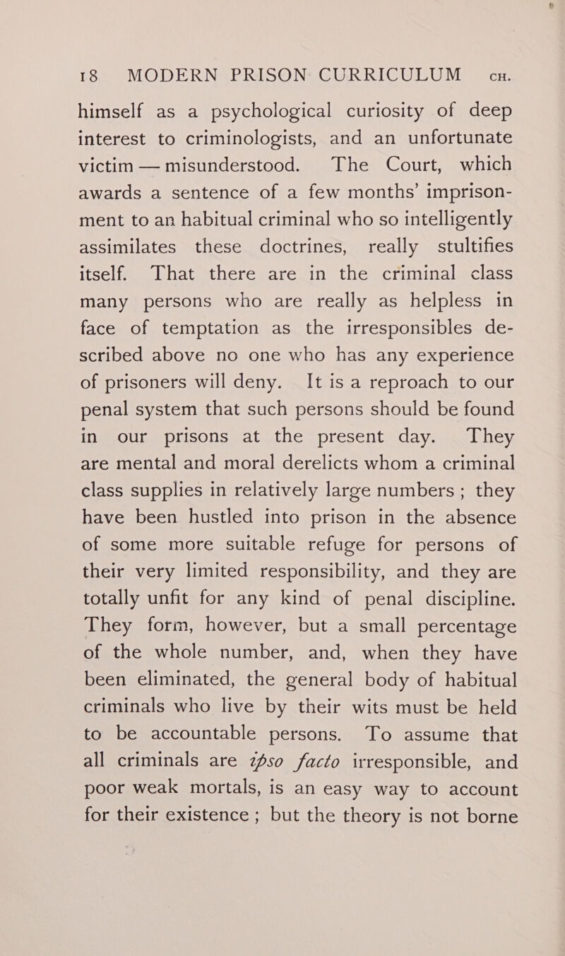 V8) MODER NTP RISOND GURL Us GU Meiecu: himself as a psychological curiosity of deep interest to criminologists, and an unfortunate victim — misunderstood. The Court, which awards a sentence of a few months’ imprison- ment to an habitual criminal who so intelligently assimilates these doctrines, really stultifies itself. That there are in the criminal class many persons who are really as helpless in face of temptation as the irresponsibles de- scribed above no one who has any experience of prisoners will deny. It is a reproach to our penal system that such persons should be found in our prisons at the present day. They are mental and moral derelicts whom a criminal class supplies in relatively large numbers ; they have been hustled into prison in the absence of some more suitable refuge for persons of their very limited responsibility, and they are totally unfit for any kind of penal discipline. They form, however, but a small percentage of the whole number, and, when they have been eliminated, the general body of habitual criminals who live by their wits must be held to be accountable persons. To assume that all criminals are aso facto irresponsible, and poor weak mortals, is an easy way to account for their existence ; but the theory is not borne