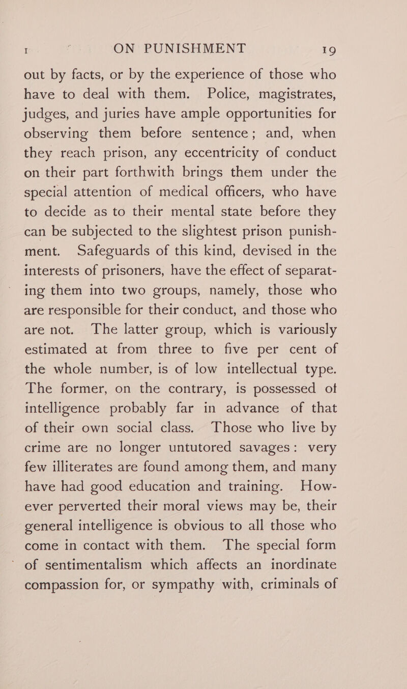 out by facts, or by the experience of those who have to deal with them. Police, magistrates, judges, and juries have ample opportunities for observing them before sentence; and, when they reach prison, any eccentricity of conduct on their part forthwith brings them under the special attention of medical officers, who have to decide as to their mental state before they can be subjected to the slightest prison punish- ment. Safeguards of this kind, devised in the interests of prisoners, have the effect of separat- ing them into two groups, namely, those who are responsible for their conduct, and those who are not. The latter group, which is variously estimated at from three to five per cent of the whole number, is of low intellectual type. The former, on the contrary, is possessed of intelligence probably far in advance of that of their own social class. Those who live by crime are no longer untutored savages: very few illiterates are found among them, and many have had good education and training. How- ever perverted their moral views may be, their general intelligence is obvious to all those who come in contact with them. The special form of sentimentalism which affects an inordinate compassion for, or sympathy with, criminals of