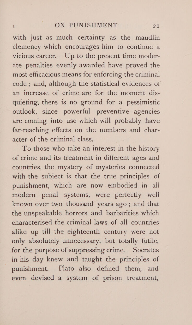 with just as much certainty as the maudlin clemency which encourages him to continue a vicious career. Up to the present time moder- ate penalties evenly awarded have proved the most efficacious means for enforcing the criminal code; and, although the statistical evidences of an increase of crime are for the moment dis- quieting, there is no ground for a pessimistic outlook, since powerful preventive agencies are coming into use which will probably have far-reaching effects on the numbers and char- acter of the criminal class. To those who take an interest in the history of crime and its treatment in different ages and countries, the mystery of mysteries connected with the subject is that the true principles of punishment, which are now embodied in all modern penal systems, were perfectly well known over two thousand years ago; and that the unspeakable horrors and barbarities which characterised the criminal laws of all countries alike up till the eighteenth century were not only absolutely unnecessary, but totally futile, for the purpose of suppressing crime. Socrates in his day knew and taught the principles of punishment. Plato also defined them, and even devised a system of prison treatment,