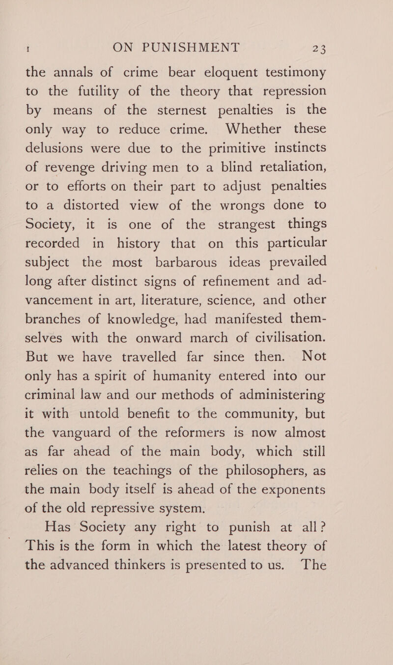 the annals of crime bear eloquent testimony to the futility of the theory that repression by means of the sternest penalties is the only way to reduce crime. Whether these delusions were due to the primitive instincts of revenge driving men to a blind retaliation, or to efforts on their part to adjust penalties to a distorted view of the wrongs done to Society, it is one of the strangest things recorded in history that on this particular subject the most barbarous ideas prevailed long after distinct signs of refinement and ad- vancement in art, literature, science, and other branches of knowledge, had manifested them- selves with the onward march of civilisation. But we have travelled far since then. Not only has a spirit of humanity entered into our criminal law and our methods of administering it with untold benefit to the community, but the vanguard of the reformers is now almost as far ahead of the main body, which still relies on the teachings of the philosophers, as the main body itself is ahead of the exponents of the old repressive system. Has Society any right to punish at all? This is the form in which the latest theory of the advanced thinkers is presented to us. The