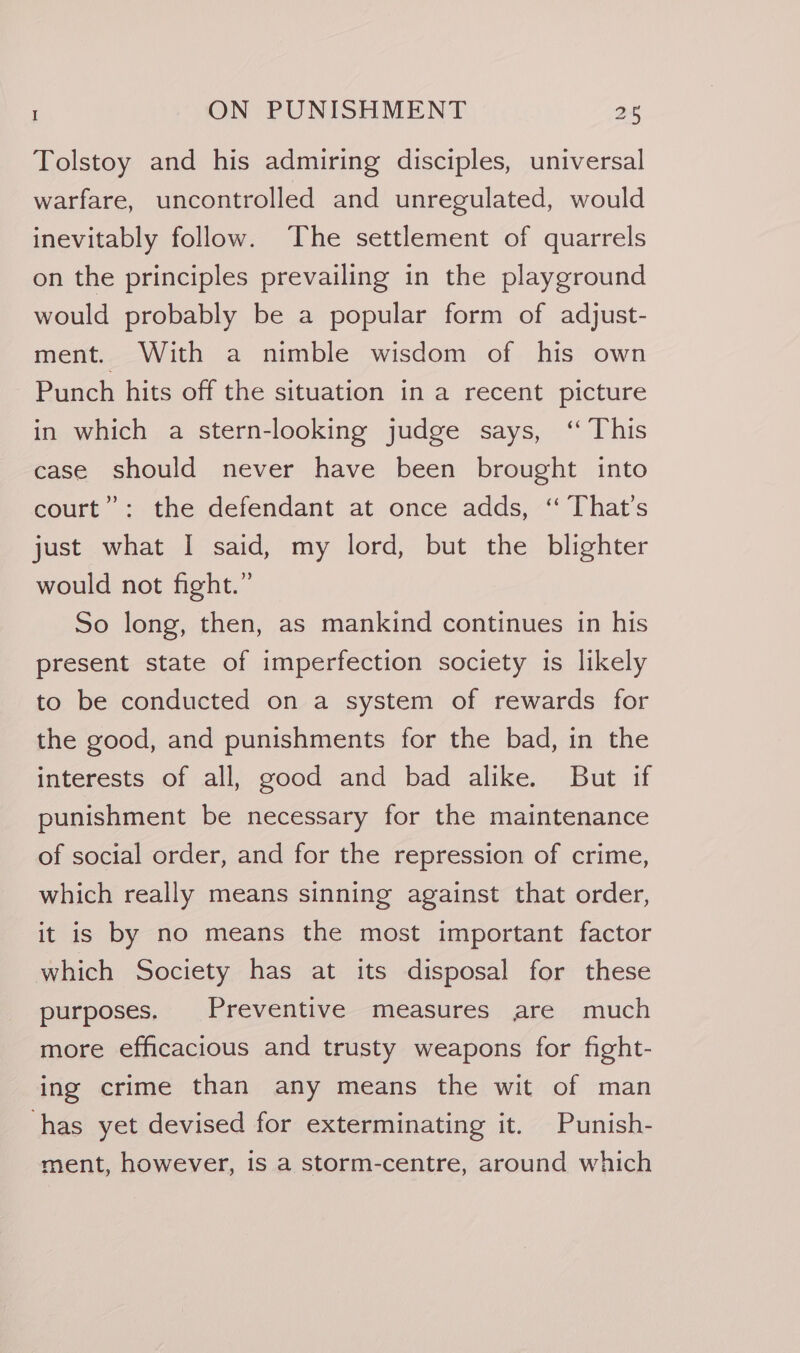 Tolstoy and his admiring disciples, universal warfare, uncontrolled and unregulated, would inevitably follow. The settlement of quarrels on the principles prevailing in the playground would probably be a popular form of adjust- ment. With a nimble wisdom of his own Punch hits off the situation in a recent picture in which a stern-looking judge says, ‘ This case should never have been brought into court”: the defendant at once adds, ‘‘ That’s just what I said, my lord, but the blighter would not fight.” So long, then, as mankind continues in his present state of imperfection society is likely to be conducted on a system of rewards for the good, and punishments for the bad, in the interests of all, good and bad alike. But if punishment be necessary for the maintenance of social order, and for the repression of crime, which really means sinning against that order, it is by no means the most important factor which Society has at its disposal for these purposes. Preventive measures are much more efficacious and trusty weapons for fight- ing crime than any means the wit of man has yet devised for exterminating it. Punish- ment, however, is a storm-centre, around which