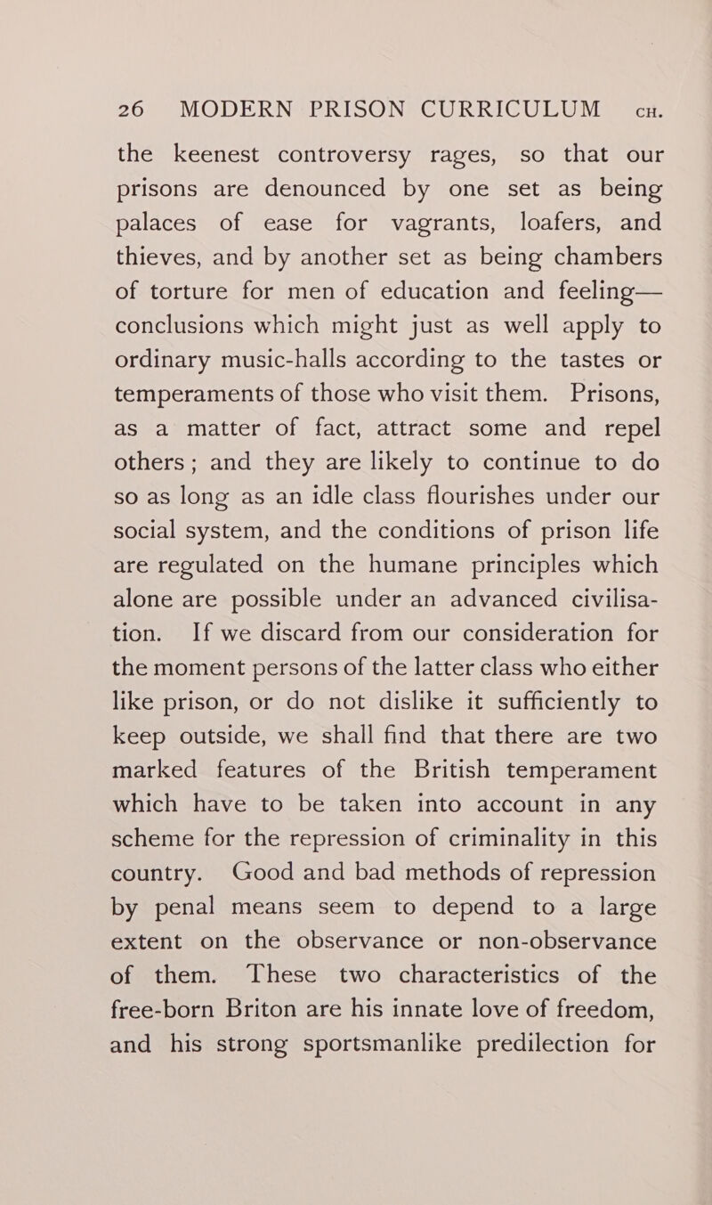 the keenest controversy rages, so that our prisons are denounced by one set as being palaces of ease for vagrants, loafers, and thieves, and by another set as being chambers of torture for men of education and feeling— conclusions which might just as well apply to ordinary music-halls according to the tastes or temperaments of those who visit them. Prisons, as a matter of fact, attract some and repel others; and they are likely to continue to do so as long as an idle class flourishes under our social system, and the conditions of prison life are regulated on the humane principles which alone are possible under an advanced civilisa- tion. If we discard from our consideration for the moment persons of the latter class who either like prison, or do not dislike it sufficiently to keep outside, we shall find that there are two marked features of the British temperament which have to be taken into account in any scheme for the repression of criminality in this country. Good and bad methods of repression by penal means seem to depend to a large extent on the observance or non-observance of them. ‘These two characteristics of the free-born Briton are his innate love of freedom, and his strong sportsmanlike predilection for