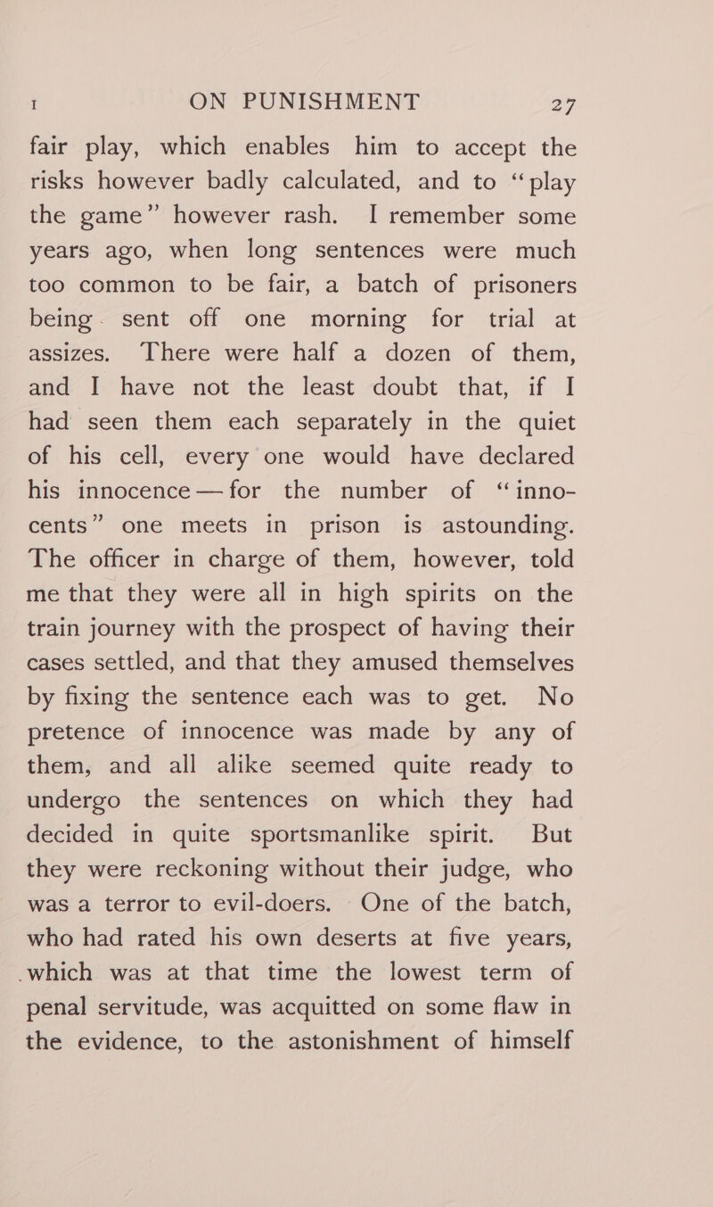 fair play, which enables him to accept the risks however badly calculated, and to “play the game” however rash. I remember some years ago, when long sentences were much too common to be fair, a batch of prisoners being. sent off one morning for trial at assizes. There were half a dozen of them, and I have not the least doubt that, if I had seen them each separately in the quiet of his cell, every one would have declared his innocence—for the number of “inno- cents” one meets in prison is astounding. The officer in charge of them, however, told me that they were all in high spirits on the train journey with the prospect of having their cases settled, and that they amused themselves by fixing the sentence each was to get. No pretence of innocence was made by any of them, and all alike seemed quite ready to undergo the sentences on which they had decided in quite sportsmanlike spirit. But they were reckoning without their judge, who was a terror to evil-doers. - One of the batch, who had rated his own deserts at five years, which was at that time the lowest term of penal servitude, was acquitted on some flaw in the evidence, to the astonishment of himself