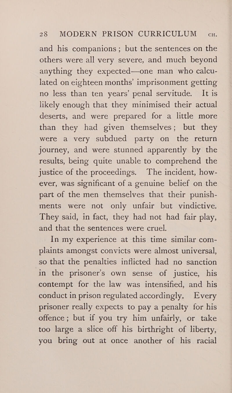 and his companions; but the sentences on the others were all very severe, and much beyond anything they expected—one man who calcu- lated on eighteen months’ imprisonment getting no less than ten years’ penal servitude. It is likely enough that they minimised their actual deserts, and were prepared for a little more than they had given themselves; but they were a very subdued party on the return journey, and were stunned apparently by the results, being quite unable to comprehend the justice of the proceedings. The incident, how- ever, was significant of a genuine belief on the part of the men themselves that their punish- ments were not only unfair but vindictive. They said, in fact, they had not had fair play, and that the sentences were cruel. In my experience at this time similar com- plaints amongst convicts were almost universal, so that the penalties inflicted had no sanction in the prisoner's own sense of justice, his contempt for the law was intensified, and his conduct in prison regulated accordingly. Every prisoner really expects to pay a penalty for his offence ; but if you try him unfairly, or take too large a slice off his birthright of liberty, you bring out at once another of his racial