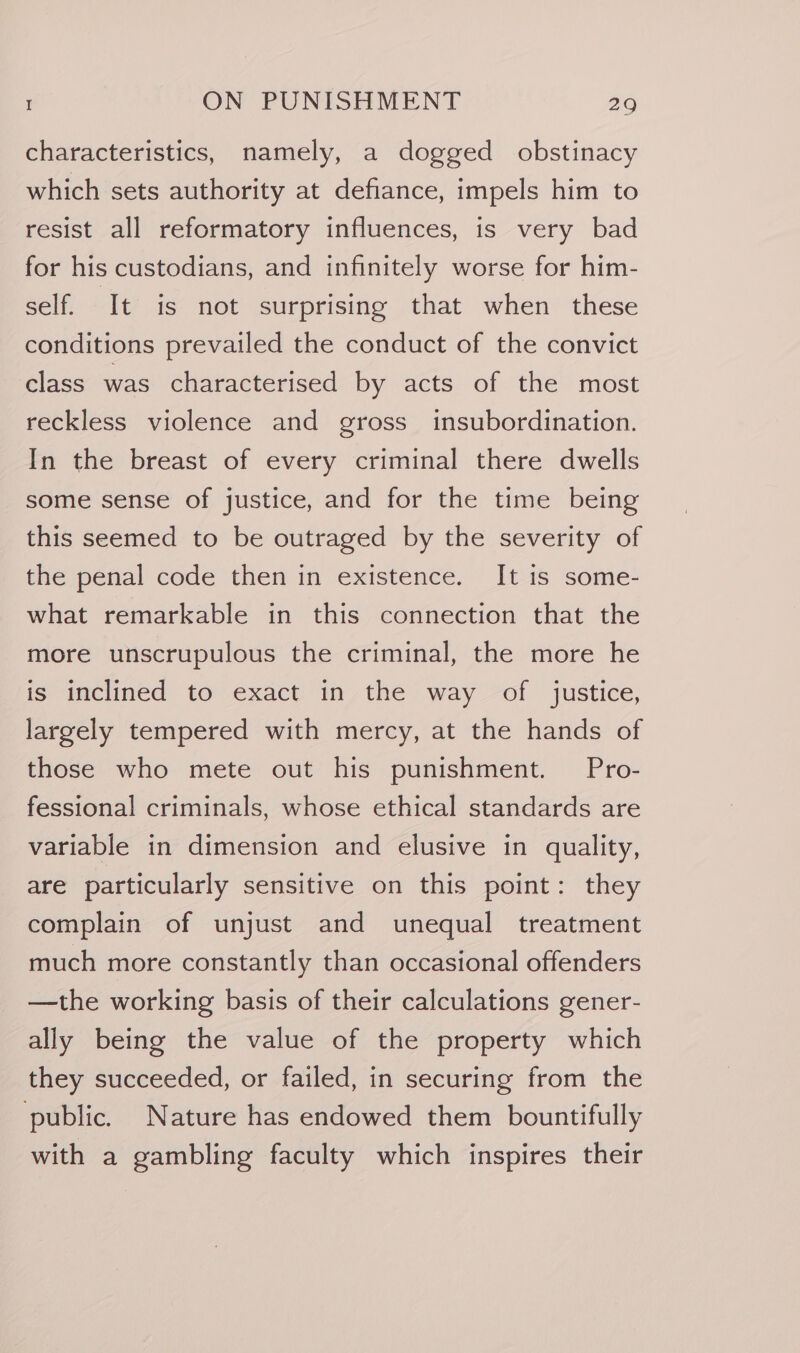 characteristics, namely, a dogged obstinacy which sets authority at defiance, impels him to resist all reformatory influences, is very bad for his custodians, and infinitely worse for him- self. It is not surprising that when these conditions prevailed the conduct of the convict class was characterised by acts of the most reckless violence and gross insubordination. In the breast of every criminal there dwells some sense of justice, and for the time being this seemed to be outraged by the severity of the penal code then in existence. It is some- what remarkable in this connection that the more unscrupulous the criminal, the more he is inclined to exact in the way of justice, largely tempered with mercy, at the hands of those who mete out his punishment. Pro- fessional criminals, whose ethical standards are variable in dimension and elusive in quality, are particularly sensitive on this point: they complain of unjust and unequal treatment much more constantly than occasional offenders —the working basis of their calculations gener- ally being the value of the property which they succeeded, or failed, in securing from the public. Nature has endowed them bountifully with a gambling faculty which inspires their