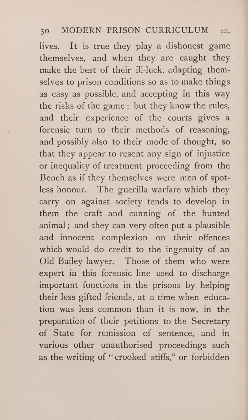 lives. It is true they play a dishonest game themselves, and when they are caught they make the best of their ill-luck, adapting them- selves to prison conditions so as to make things as easy as possible, and accepting in this way the risks of the game; but they know the rules, and their experience of the courts gives a forensic turn to their methods of reasoning, and possibly also to their mode of thought, so that they appear to resent any sign of injustice or inequality of treatment proceeding from the Bench as if they themselves were men of spot- less honour. The guerilla warfare which they carry on against society tends to develop in them the craft and cunning of the hunted animal; and they can very often put a plausible and innocent complexion on their offences which would do credit to the ingenuity of an Old Bailey lawyer. Those of them who were expert in this forensic line used to discharge important functions in the prisons by helping their less gifted friends, at a time when educa- tion was less common than it is now, in the preparation of their petitions to the Secretary of State for remission of sentence, and in various other unauthorised proceedings such as the writing of “crooked stiffs,” or forbidden