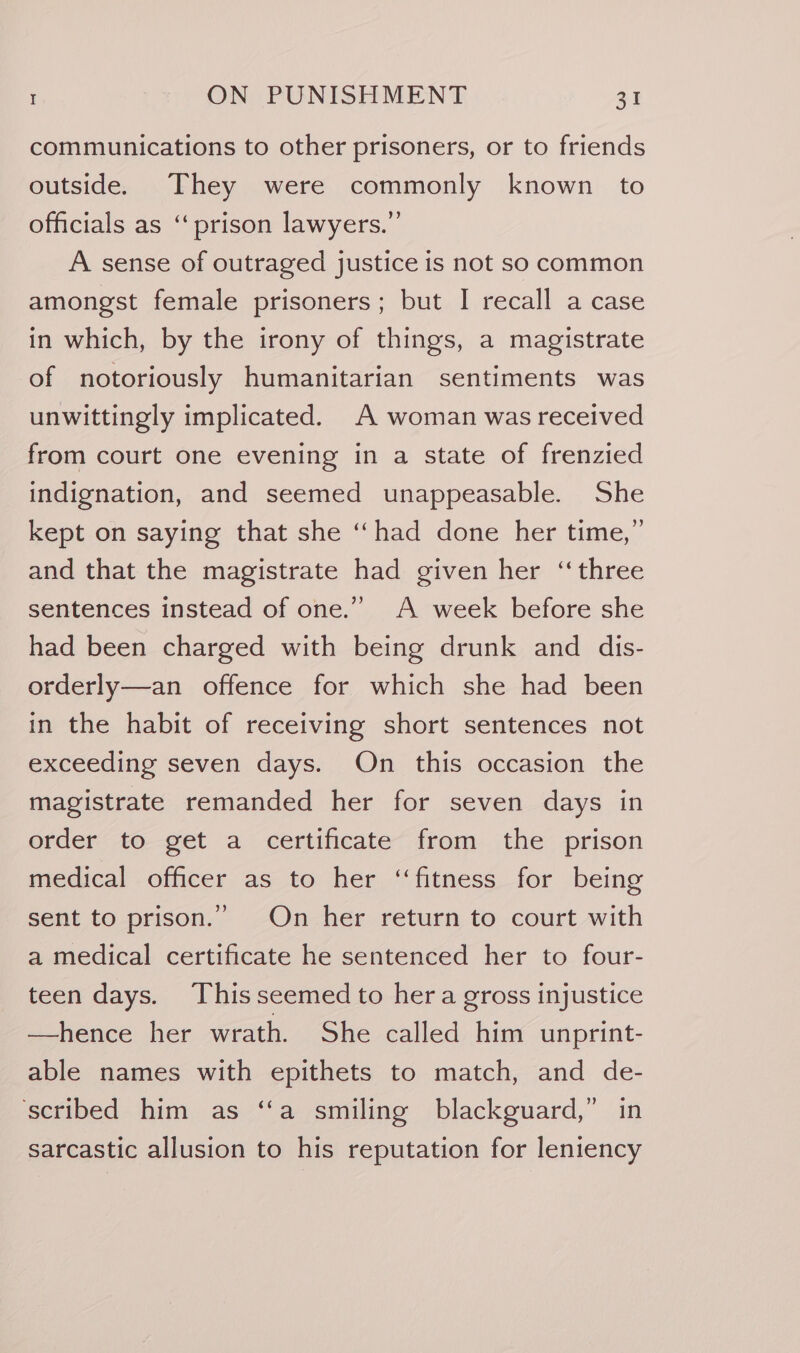 communications to other prisoners, or to friends outside. They were commonly known to officials as ‘prison lawyers.” A sense of outraged justice is not so common amongst female prisoners; but I recall a case in which, by the irony of things, a magistrate of notoriously humanitarian sentiments was unwittingly implicated. A woman was received from court one evening in a state of frenzied indignation, and seemed unappeasable. She kept on saying that she ‘‘had done her time,” and that the magistrate had given her “three sentences instead of one.” A week before she had been charged with being drunk and dis- orderly—an offence for which she had been in the habit of receiving short sentences not exceeding seven days. On this occasion the magistrate remanded her for seven days in order to get a certificate from the prison medical officer as to her ‘‘fitness for being sent to prison.” On her return to court with a medical certificate he sentenced her to four- teen days. Thisseemed to hera gross injustice —hence her wrath. She called him unprint- able names with epithets to match, and de- ‘scribed him as ‘“‘a smiling blackguard,” in sarcastic allusion to his reputation for leniency