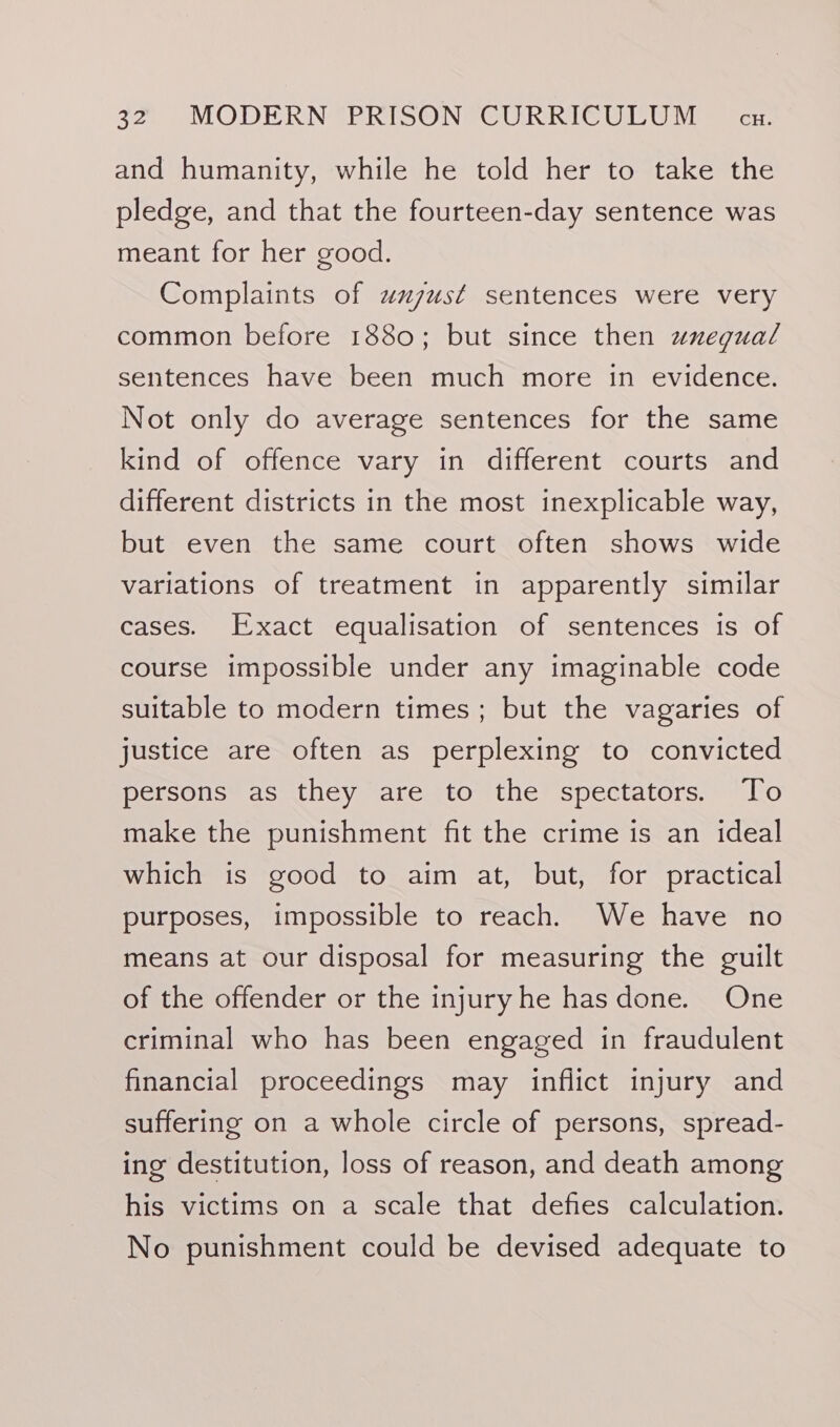 and humanity, while he told her to take the pledge, and that the fourteen-day sentence was meant for her good. Complaints of wzzust sentences were very common before 1880; but since then uxegual sentences have been much more in evidence. Not only do average sentences for the same kind of offence vary in different courts and different districts in the most inexplicable way, but even the same court often shows wide variations of treatment in apparently similar cases. Exact equalisation of sentences is of course impossible under any imaginable code suitable to modern times; but the vagaries of justice are often as perplexing to convicted persons as they are to the spectators. To make the punishment fit the crime is an ideal which is good to aim at, but, for practical purposes, impossible to reach. We have no means at our disposal for measuring the guilt of the offender or the injury he has done. One criminal who has been engaged in fraudulent financial proceedings may inflict injury and suffering on a whole circle of persons, spread- ing destitution, loss of reason, and death among his victims on a scale that defies calculation. No punishment could be devised adequate to