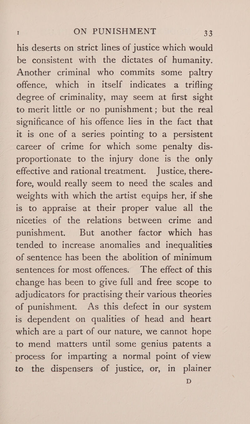 his deserts on strict lines of justice which would be consistent with the dictates of humanity. Another criminal who commits some paltry offence, which in itself indicates a trifling degree of criminality, may seem at first sight to merit little or no punishment; but the real significance of his offence lies in the fact that it is one of a series pointing to a persistent career of crime for which some penalty dis- proportionate to the injury done is the only effective and rational treatment. Justice, there- fore, would really seem to need the scales and weights with which the artist equips her, if she is to appraise at their proper value all the niceties of the relations between crime and punishment. But another factor which has tended to increase anomalies and inequalities of sentence has been the abolition of minimum sentences for most offences. The effect of this change has been to give full and free scope to adjudicators for practising their various theories of punishment. As this defect in our system is dependent on qualities of head and heart which are a part of our nature, we cannot hope to mend matters until some genius patents a process for imparting a normal point of view to the dispensers of justice, or, in plainer D