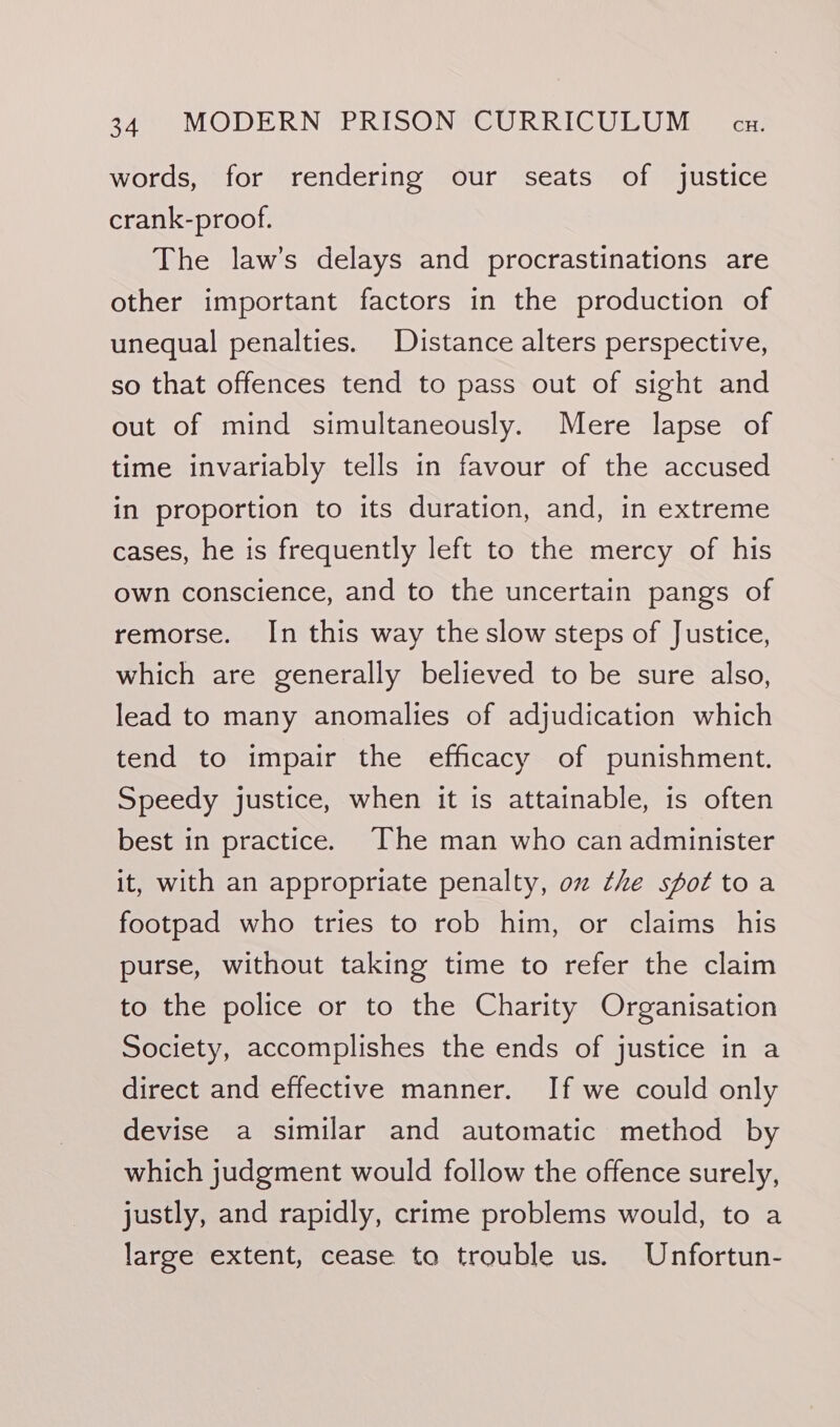 words, for rendering our seats of justice crank-proof. The law’s delays and procrastinations are other important factors in the production of unequal penalties. Distance alters perspective, so that offences tend to pass out of sight and out of mind simultaneously. Mere lapse of time invariably tells in favour of the accused in proportion to its duration, and, in extreme cases, he is frequently left to the mercy of his own conscience, and to the uncertain pangs of remorse. In this way the slow steps of Justice, which are generally believed to be sure also, lead to many anomalies of adjudication which tend to impair the efficacy of punishment. Speedy justice, when it is attainable, is often best in practice. The man who can administer it, with an appropriate penalty, oz the spottoa footpad who tries to rob him, or claims his purse, without taking time to refer the claim to the police or to the Charity Organisation Society, accomplishes the ends of justice in a direct and effective manner. If we could only devise a similar and automatic method by which judgment would follow the offence surely, justly, and rapidly, crime problems would, to a large extent, cease to trouble us. Unfortun-