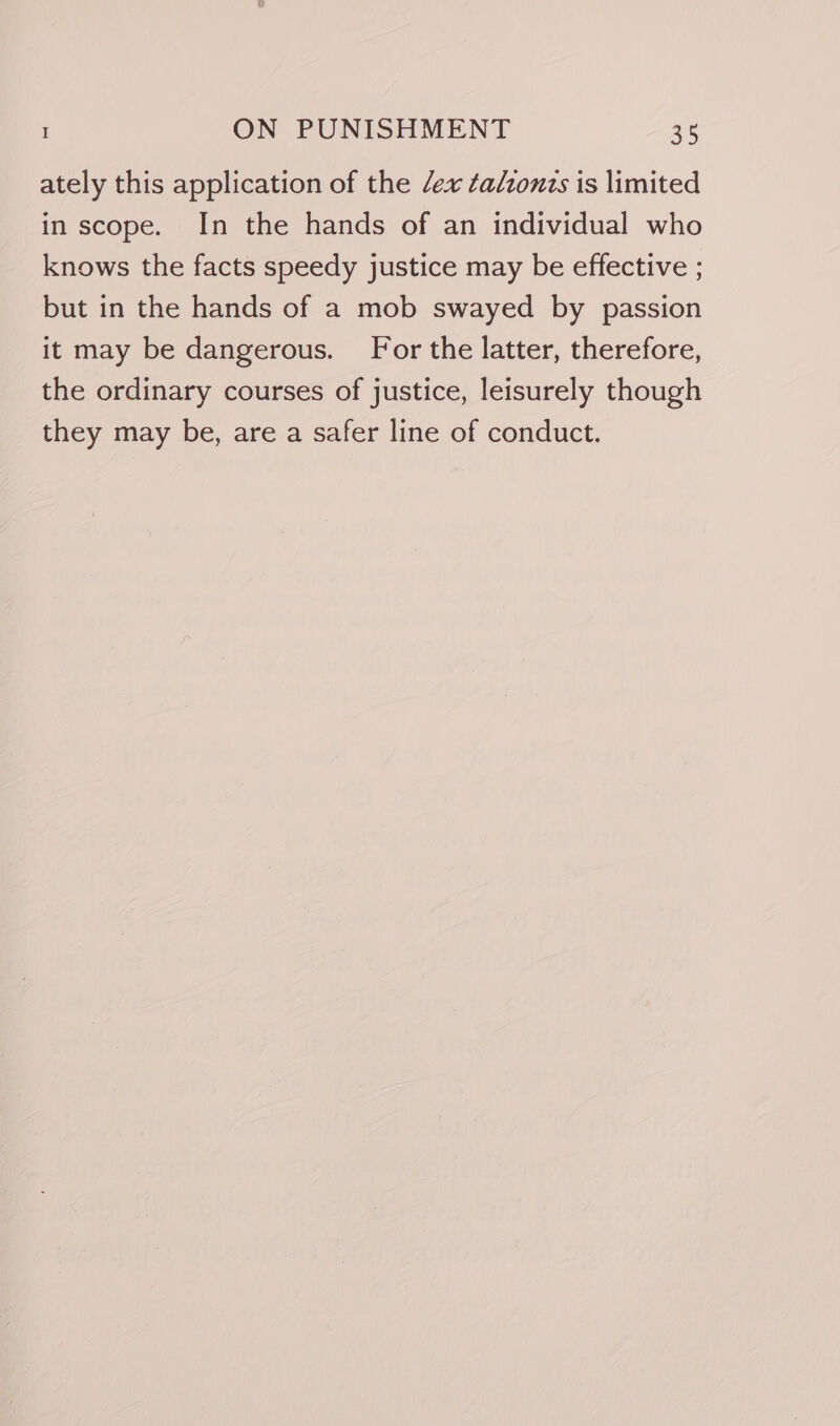 ately this application of the ex talionts is limited in scope. In the hands of an individual who knows the facts speedy justice may be effective ; but in the hands of a mob swayed by passion it may be dangerous. For the latter, therefore, the ordinary courses of justice, leisurely though they may be, are a safer line of conduct.