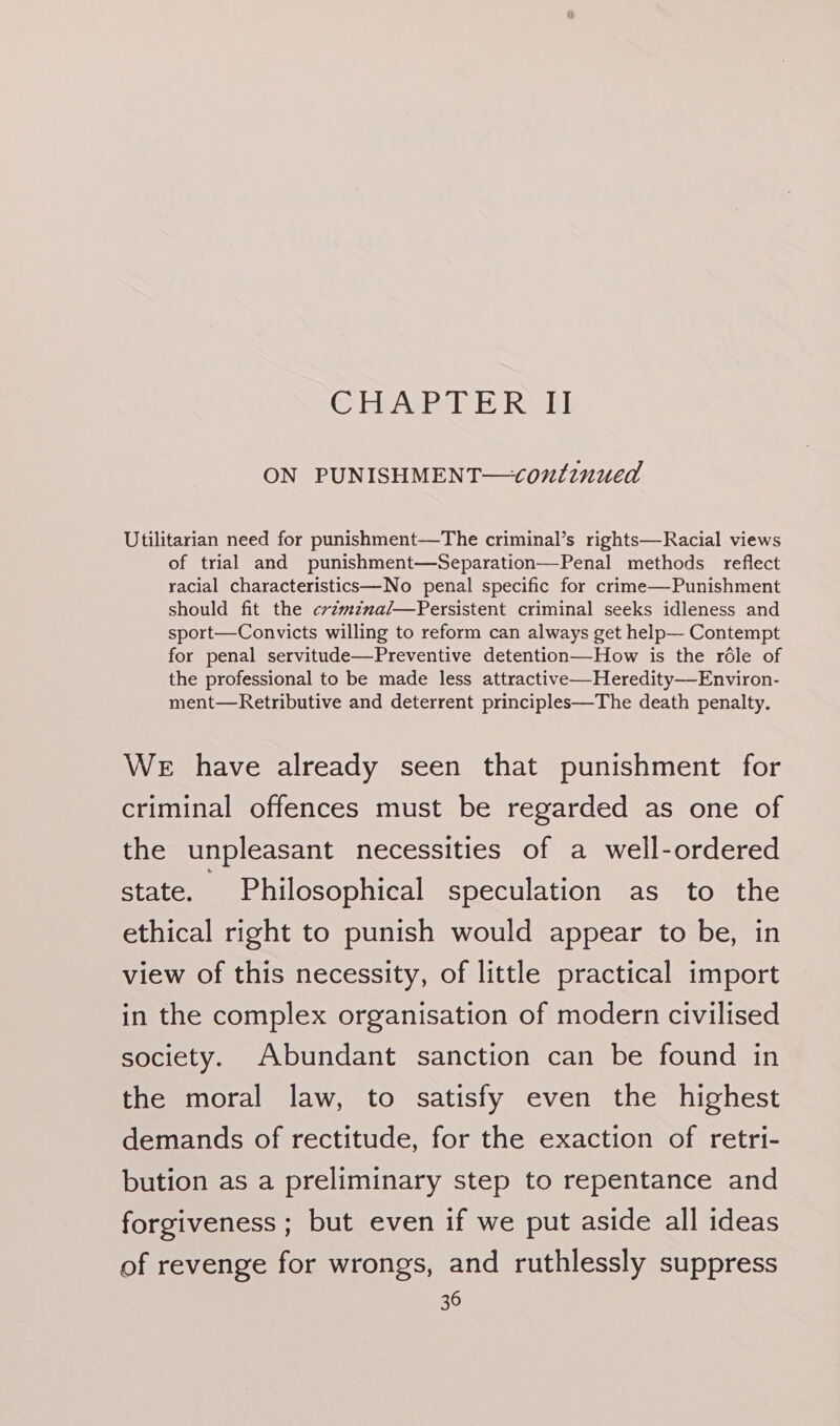 @ HeAs Pl: &amp; Reek! ON PUNISHMENT—conlinued Utilitarian need for punishment—The criminal’s rights—Racial views of trial and punishment—Separation—Penal methods reflect racial characteristics—No penal specific for crime—Punishment should fit the crzmzna/—Persistent criminal seeks idleness and sport—Convicts willing to reform can always get help— Contempt for penal servitude—Preventive detention—How is the rdle of the professional to be made less attractive—Heredity—Environ- ment—Retributive and deterrent principles—The death penalty. WE have already seen that punishment for criminal offences must be regarded as one of the unpleasant necessities of a well-ordered state. Philosophical speculation as to the ethical right to punish would appear to be, in view of this necessity, of little practical import in the complex organisation of modern civilised society. Abundant sanction can be found in the moral law, to satisfy even the highest demands of rectitude, for the exaction of retri- bution as a preliminary step to repentance and forgiveness ; but even if we put aside all ideas of revenge for wrongs, and ruthlessly suppress