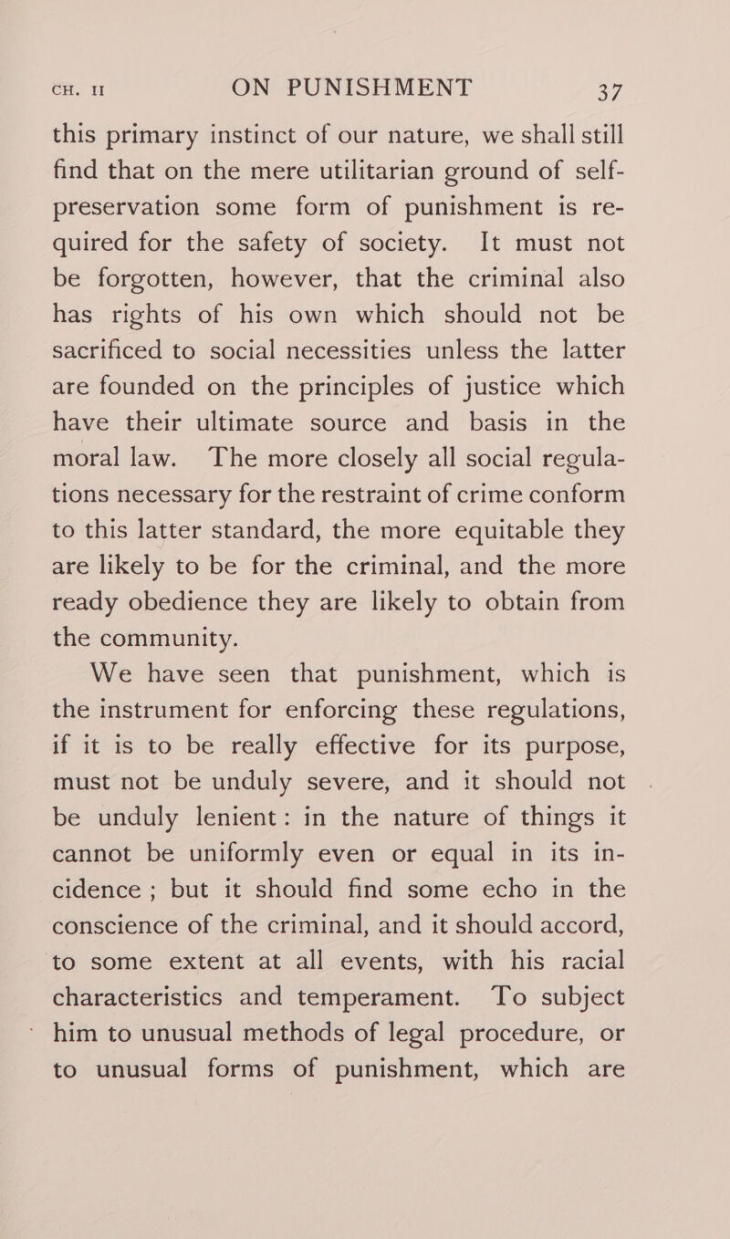 this primary instinct of our nature, we shall still find that on the mere utilitarian ground of self- preservation some form of punishment is re- quired for the safety of society. It must not be forgotten, however, that the criminal also has rights of his own which should not be sacrificed to social necessities unless the latter are founded on the principles of justice which have their ultimate source and basis in the moral law. The more closely all social regula- tions necessary for the restraint of crime conform to this latter standard, the more equitable they are likely to be for the criminal, and the more ready obedience they are likely to obtain from the community. We have seen that punishment, which is the instrument for enforcing these regulations, if it is to be really effective for its purpose, must not be unduly severe, and it should not be unduly lenient: in the nature of things it cannot be uniformly even or equal in its in- cidence ; but it should find some echo in the conscience of the criminal, and it should accord, to some extent at all events, with his racial characteristics and temperament. To subject him to unusual methods of legal procedure, or to unusual forms of punishment, which are