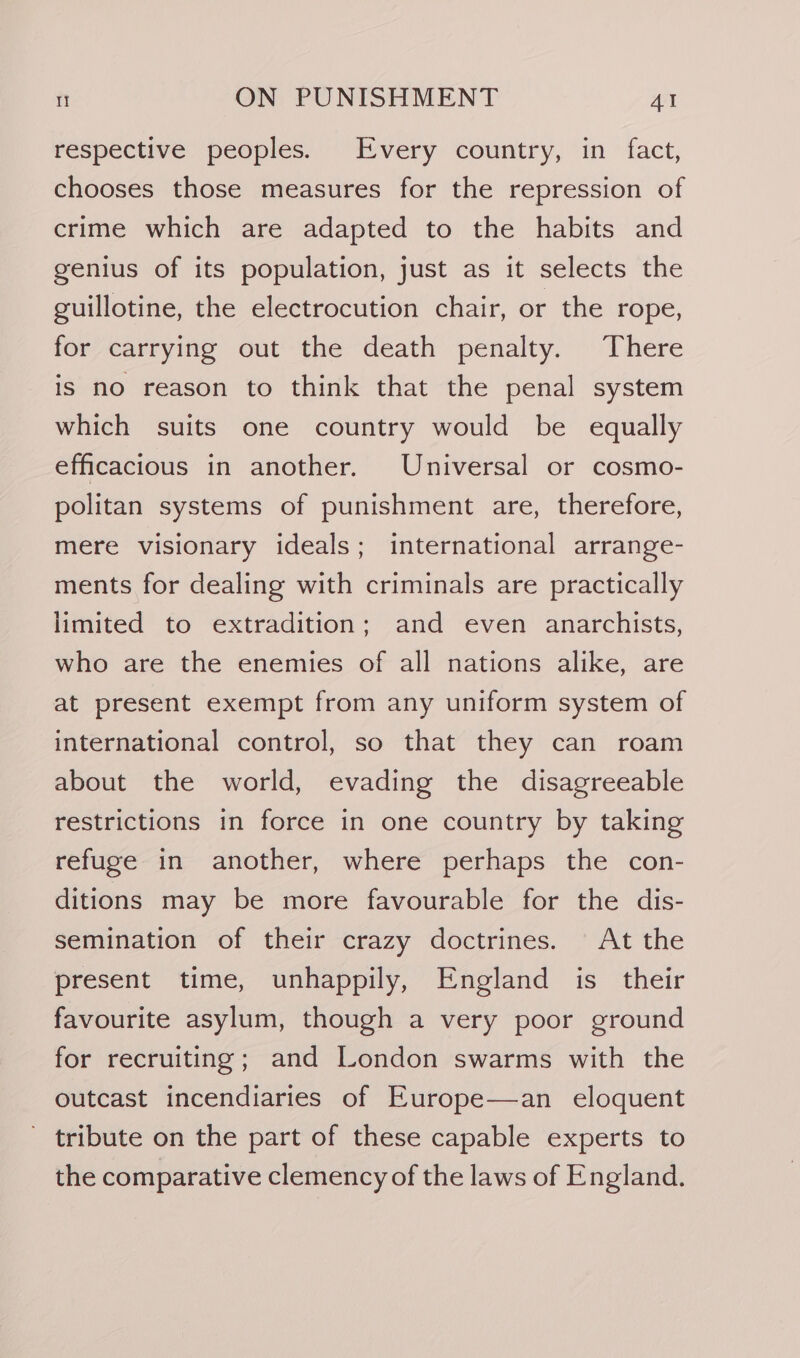 respective peoples. Every country, in fact, chooses those measures for the repression of crime which are adapted to the habits and genius of its population, just as it selects the guillotine, the electrocution chair, or the rope, for carrying out the death penalty. There is no reason to think that the penal system which suits one country would be equally efficacious in another. Universal or cosmo- politan systems of punishment are, therefore, mere visionary ideals; international arrange- ments for dealing with criminals are practically limited to extradition; and even anarchists, who are the enemies of all nations alike, are at present exempt from any uniform system of international control, so that they can roam about the world, evading the disagreeable restrictions in force in one country by taking refuge in another, where perhaps the con- ditions may be more favourable for the dis- semination of their crazy doctrines. At the present time, unhappily, England is their favourite asylum, though a very poor ground for recruiting; and London swarms with the outcast incendiaries of Europe—an eloquent - tribute on the part of these capable experts to the comparative clemency of the laws of England.