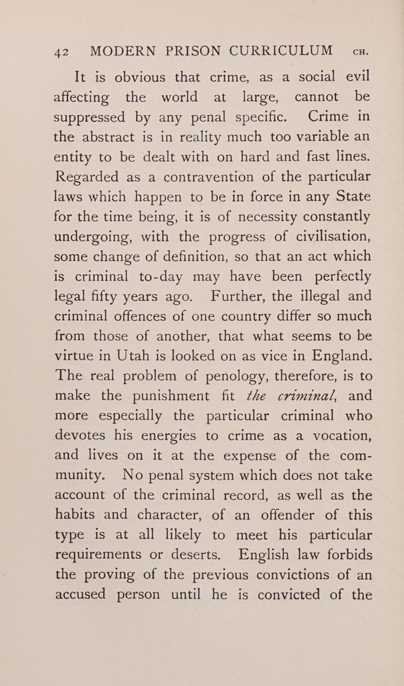 It is obvious that crime, as a social evil affecting the world at large, cannot be suppressed by any penal specific. Crime in the abstract is in reality much too variable an entity to be dealt with on hard and fast lines. Regarded as a contravention of the particular laws which happen to be in force in any State for the time being, it is of necessity constantly undergoing, with the progress of civilisation, some change of definition, so that an act which is criminal to-day may have been perfectly legal fifty years ago. Further, the illegal and criminal offences of one country differ so much from those of another, that what seems to be virtue in Utah is looked on as vice in England. The real problem of penology, therefore, is to make the punishment fit ¢he criminal, and more especially the particular criminal who devotes his energies to crime as a vocation, and lives on it at the expense of the com- munity. No penal system which does not take account of the criminal record, as well as the habits and character, of an offender of this type is at all likely to meet his particular requirements or deserts. English law forbids the proving of the previous convictions of an accused person until he is convicted of the