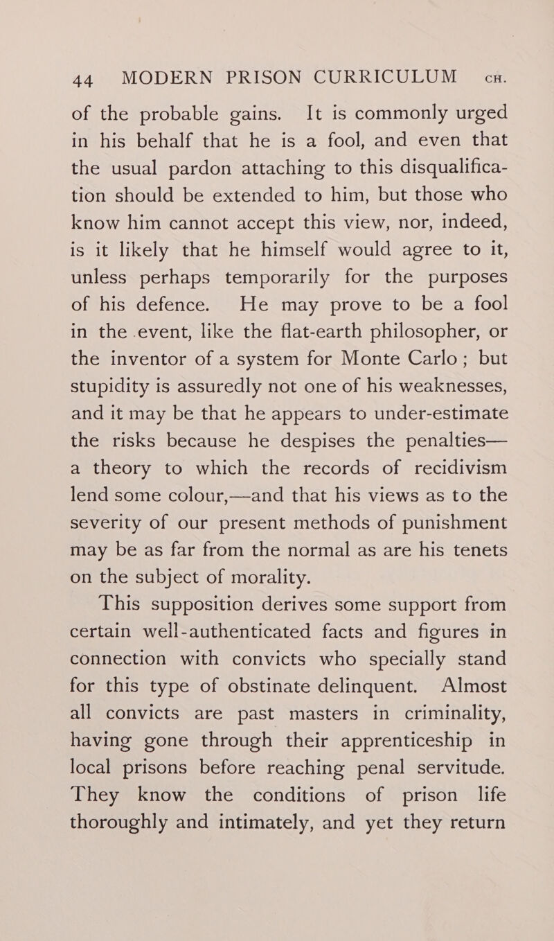 of the probable gains. It is commonly urged in his behalf that he is a fool, and even that the usual pardon attaching to this disqualifica- tion should be extended to him, but those who know him cannot accept this view, nor, indeed, is it likely that he himself would agree to it, unless perhaps temporarily for the purposes of his defence. He may prove to be a fool in the event, like the flat-earth philosopher, or the inventor of a system for Monte Carlo; but stupidity is assuredly not one of his weaknesses, and it may be that he appears to under-estimate the risks because he despises the penalties— a theory to which the records of recidivism lend some colour,—and that his views as to the severity of our present methods of punishment may be as far from the normal as are his tenets on the subject of morality. This supposition derives some support from certain well-authenticated facts and figures in connection with convicts who specially stand for this type of obstinate delinquent. Almost all convicts are past masters in criminality, having gone through their apprenticeship in local prisons before reaching penal servitude. They know the conditions of prison life thoroughly and intimately, and yet they return