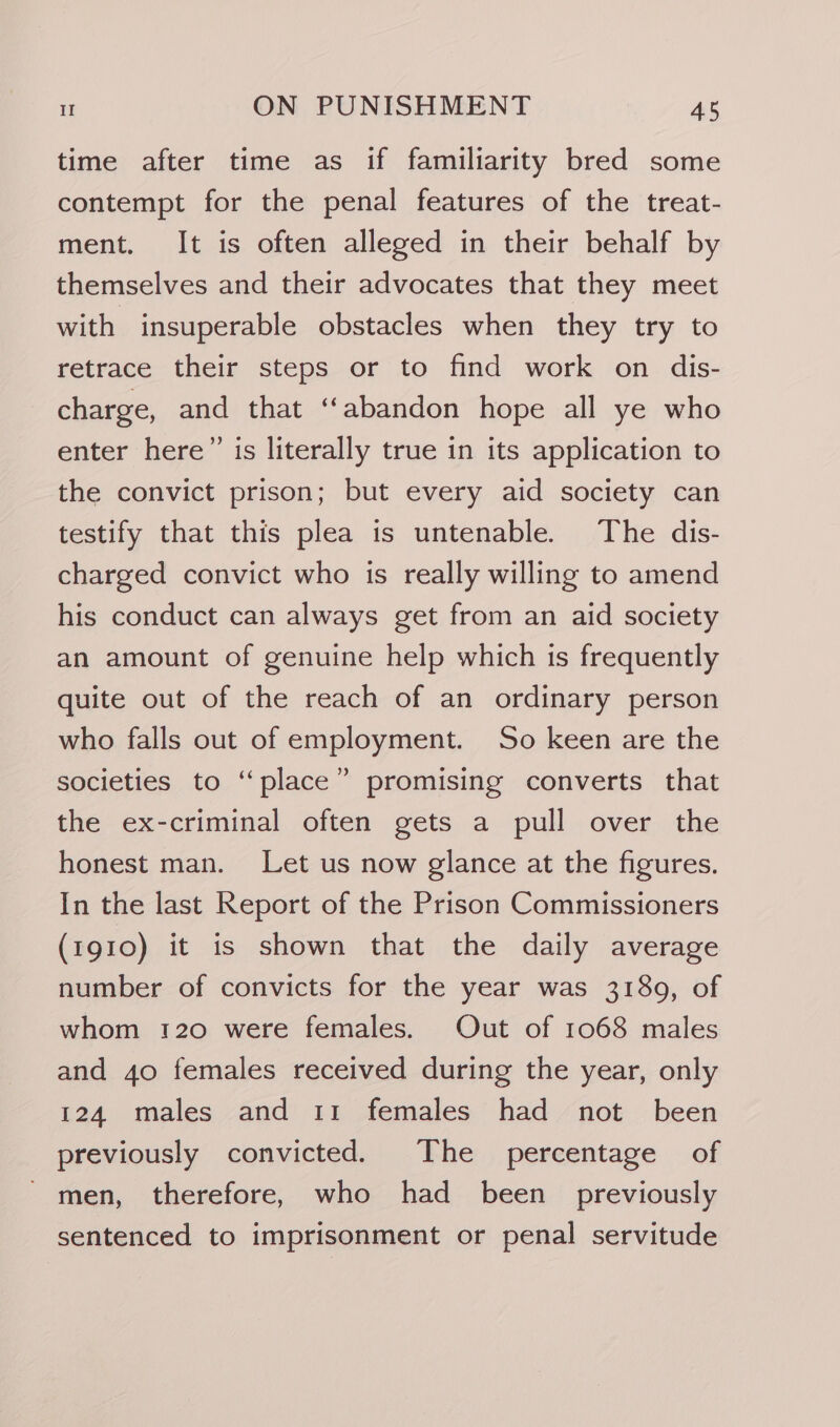 time after time as if familiarity bred some contempt for the penal features of the treat- ment. It is often alleged in their behalf by themselves and their advocates that they meet with insuperable obstacles when they try to retrace their steps or to find work on dis- charge, and that “abandon hope all ye who enter here” is literally true in its application to the convict prison; but every aid society can testify that this plea is untenable. The dis- charged convict who is really willing to amend his conduct can always get from an aid society an amount of genuine help which is frequently quite out of the reach of an ordinary person who falls out of employment. So keen are the ) societies to “place” promising converts that the ex-criminal often gets a pull over the honest man. Let us now glance at the figures. In the last Report of the Prison Commissioners (1910) it is shown that the daily average number of convicts for the year was 3189, of whom 120 were females. Out of 1068 males and 40 females received during the year, only 124 males and 11 females had not _ been previously convicted. The percentage of men, therefore, who had been previously sentenced to imprisonment or penal servitude