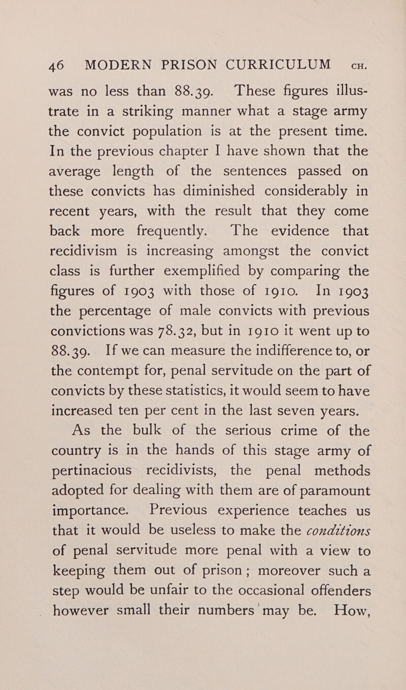 was no less than 88.39. These figures illus- trate in a striking manner what a stage army the convict population is at the present time. In the previous chapter I have shown that the average length of the sentences passed on these convicts has diminished considerably in recent years, with the result that they come back more frequently. The evidence that recidivism is increasing amongst the convict class is further exemplified by comparing the figures of 1903 with those of 1910. In 1903 the percentage of male convicts with previous convictions was 78.32, but in 1910 it went up to 88.39. If wecan measure the indifference to, or the contempt for, penal servitude on the part of convicts by these statistics, it would seem to have increased ten per cent in the last seven years. As the bulk of the serious crime of the country is in the hands of this stage army of pertinacious recidivists, the penal methods adopted for dealing with them are of paramount importance. Previous experience teaches us that it would be useless to make the coxdztions of penal servitude more penal with a view to keeping them out of prison; moreover such a step would be unfair to the occasional offenders however small their numbers may be. How,