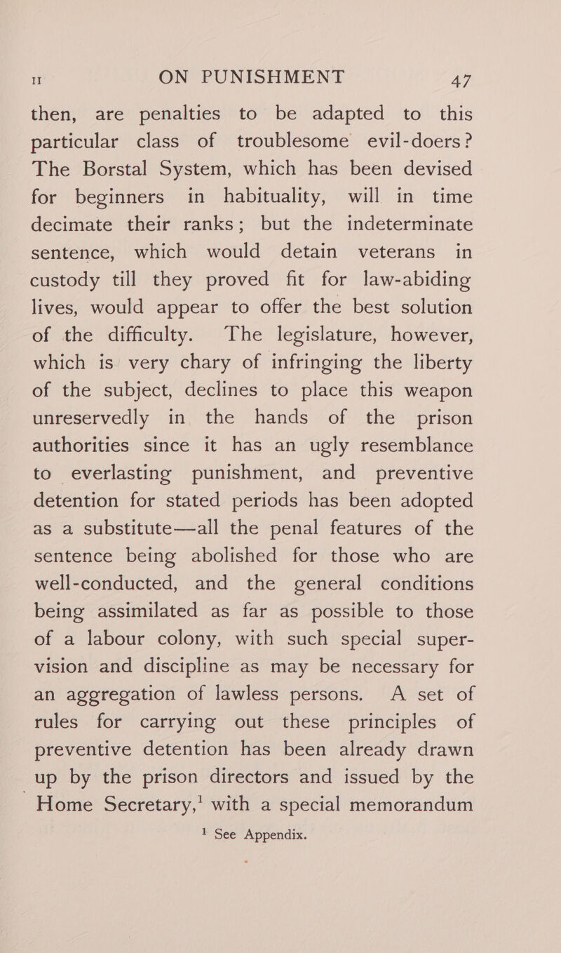 then, are penalties to be adapted to this particular class of troublesome evil-doers? The Borstal System, which has been devised for beginners in habituality, will in time decimate their ranks; but the indeterminate sentence, which would detain veterans in custody till they proved fit for law-abiding lives, would appear to offer the best solution of the difficulty. The legislature, however, which is very chary of infringing the liberty of the subject, declines to place this weapon unreservedly in the hands of the prison authorities since it has an ugly resemblance to everlasting punishment, and _ preventive detention for stated periods has been adopted as a substitute—all the penal features of the sentence being abolished for those who are well-conducted, and the general conditions being assimilated as far as possible to those of a labour colony, with such special super- vision and discipline as may be necessary for an aggregation of lawless persons. A set of rules for carrying out these principles of preventive detention has been already drawn up by the prison directors and issued by the - Home Secretary,’ with a special memorandum 1 See Appendix.