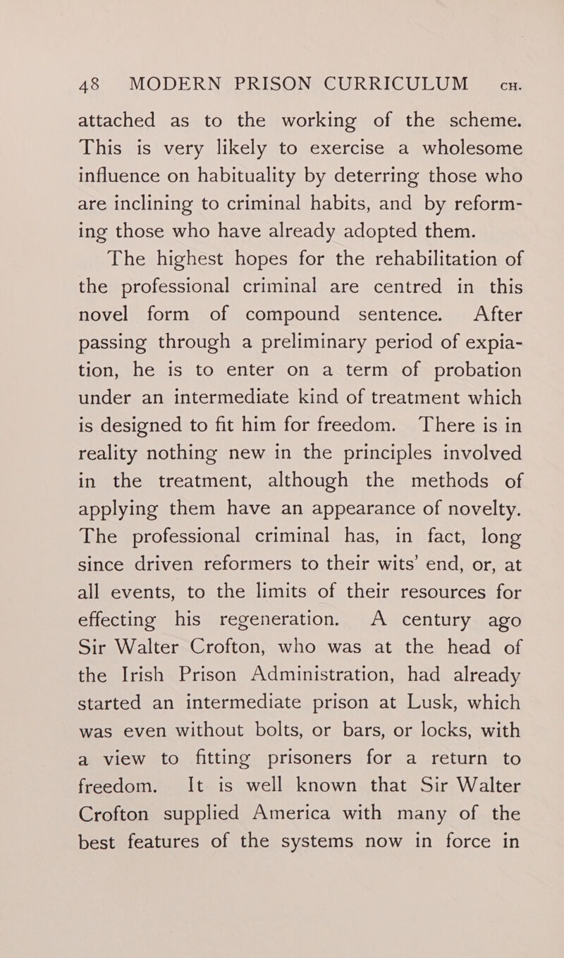 attached as to the working of the scheme. This is very likely to exercise a wholesome influence on habituality by deterring those who are inclining to criminal habits, and by reform- ing those who have already adopted them. The highest hopes for the rehabilitation of the professional criminal are centred in this novel form of compound sentence. After passing through a preliminary period of expia- tion, he is to enter on a term of probation under an intermediate kind of treatment which is designed to fit him for freedom. There is in reality nothing new in the principles involved in the treatment, although the methods of applying them have an appearance of novelty. The professional criminal has, in fact, long since driven reformers to their wits’ end, or, at all events, to the limits of their resources for effecting his regeneration. A century ago Sir Walter Crofton, who was at the head of the Irish Prison Administration, had already started an intermediate prison at Lusk, which was even without bolts, or bars, or locks, with a view to fitting prisoners for a return to freedom. It is well known that Sir Walter Crofton supplied America with many of the best features of the systems now in force in