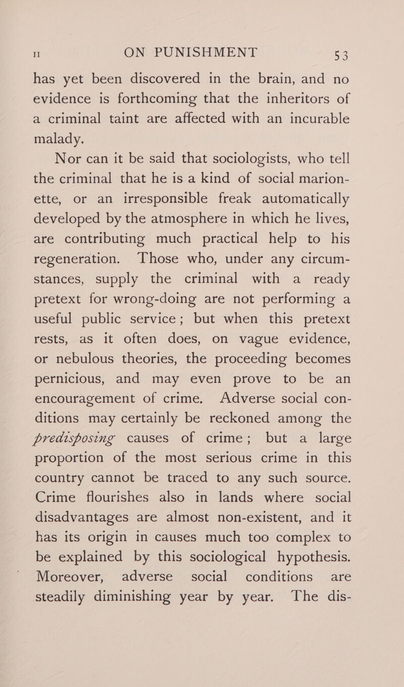 J has yet been discovered in the brain, and no evidence is forthcoming that the inheritors of a criminal taint are affected with an incurable malady. | Nor can it be said that sociologists, who tell the criminal that he is a kind of social marion- ette, or an irresponsible freak automatically developed by the atmosphere in which he lives, are contributing much practical help to his regeneration. Those who, under any circum- stances, supply the criminal with a _ ready pretext for wrong-doing are not performing a useful public service; but when this pretext rests, as it often does, on vague evidence, or nebulous theories, the proceeding becomes pernicious, and may even prove to be an encouragement of crime. Adverse social con- ditions may certainly be reckoned among the predisposing causes of crime; but a large proportion of the most serious crime in this country cannot be traced to any such source. Crime flourishes also in lands where social disadvantages are almost non-existent, and it has its origin in causes much too complex to be explained by this sociological hypothesis. Moreover, adverse social conditions are steadily diminishing year by year. ‘The dis-