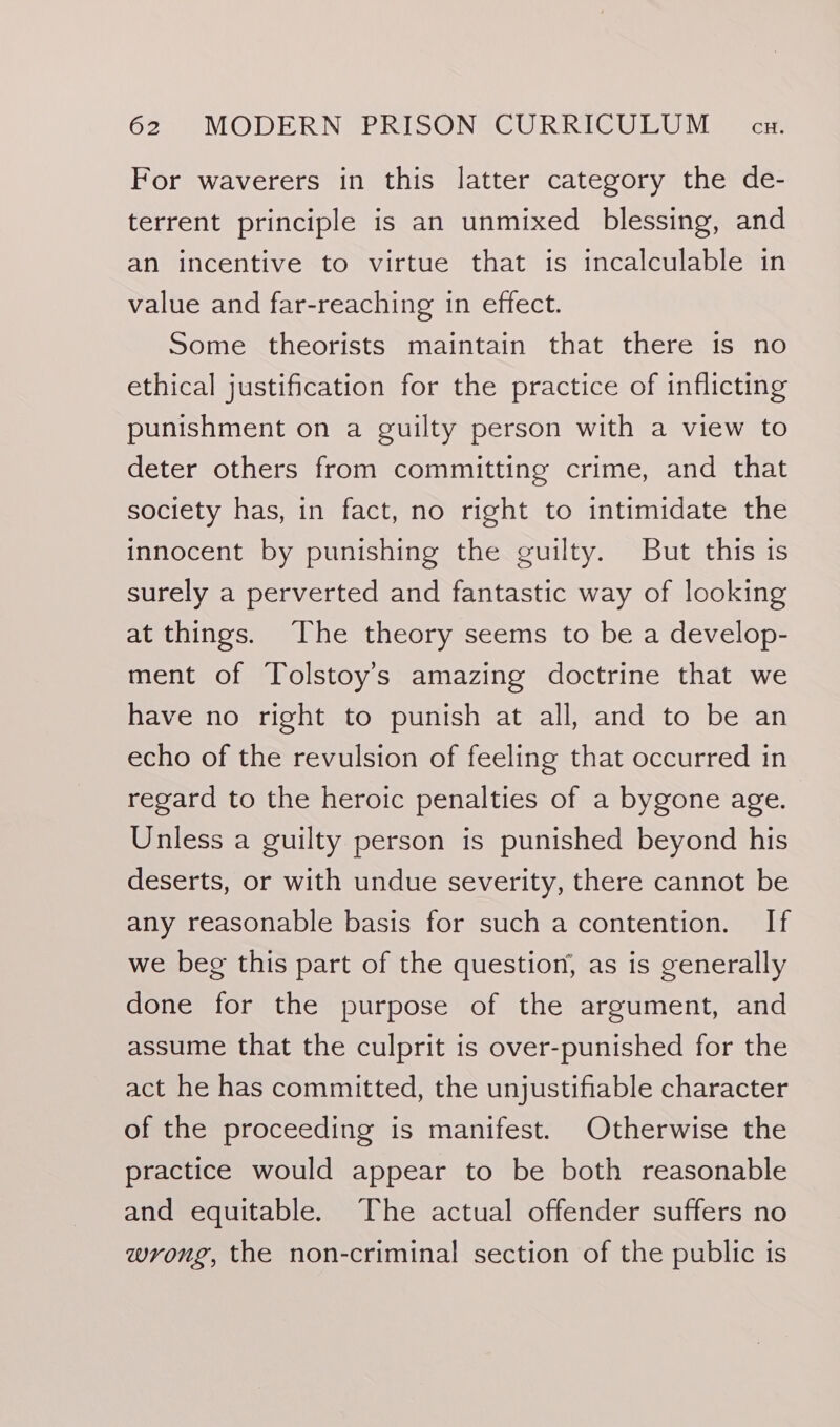 For waverers in this latter category the de- terrent principle is an unmixed blessing, and an incentive to virtue that is incalculable in value and far-reaching in effect. Some theorists maintain that there is no ethical justification for the practice of inflicting punishment on a guilty person with a view to deter others from committing crime, and that society has, in fact, no right to intimidate the innocent by punishing the guilty. But this is surely a perverted and fantastic way of looking at things. The theory seems to be a develop- ment of Tolstoy's amazing doctrine that we have no right to punish at all, and to be an echo of the revulsion of feeling that occurred in regard to the heroic penalties of a bygone age. Unless a guilty person is punished beyond his deserts, or with undue severity, there cannot be any reasonable basis for such a contention. If we beg this part of the question, as is generally done for the purpose of the argument, and assume that the culprit is over-punished for the act he has committed, the unjustifiable character of the proceeding is manifest. Otherwise the practice would appear to be both reasonable and equitable. The actual offender suffers no wrong, the non-criminal section of the public is