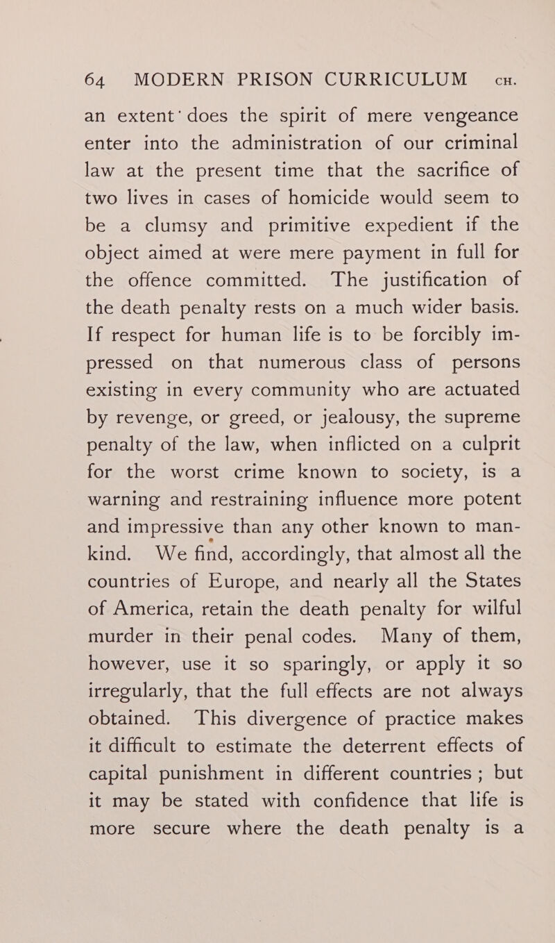 an extent’ does the spirit of mere vengeance enter into the administration of our criminal law at the present time that the sacrifice of two lives in cases of homicide would seem to be a clumsy and primitive expedient if the object aimed at were mere payment in full for the offence committed. The justification of the death penalty rests on a much wider basis. If respect for human life is to be forcibly im- pressed on that numerous class of persons existing in every community who are actuated by revenge, or greed, or jealousy, the supreme penalty of the law, when inflicted on a culprit for the worst crime known to society, is a warning and restraining influence more potent and impressive than any other known to man- kind. We find, accordingly, that almost all the countries of Europe, and nearly all the States of America, retain the death penalty for wilful murder in their penal codes. Many of them, however, use it so sparingly, or apply it so irregularly, that the full effects are not always obtained. This divergence of practice makes it difficult to estimate the deterrent effects of capital punishment in different countries ; but it may be stated with confidence that life is more secure where the death penalty is a