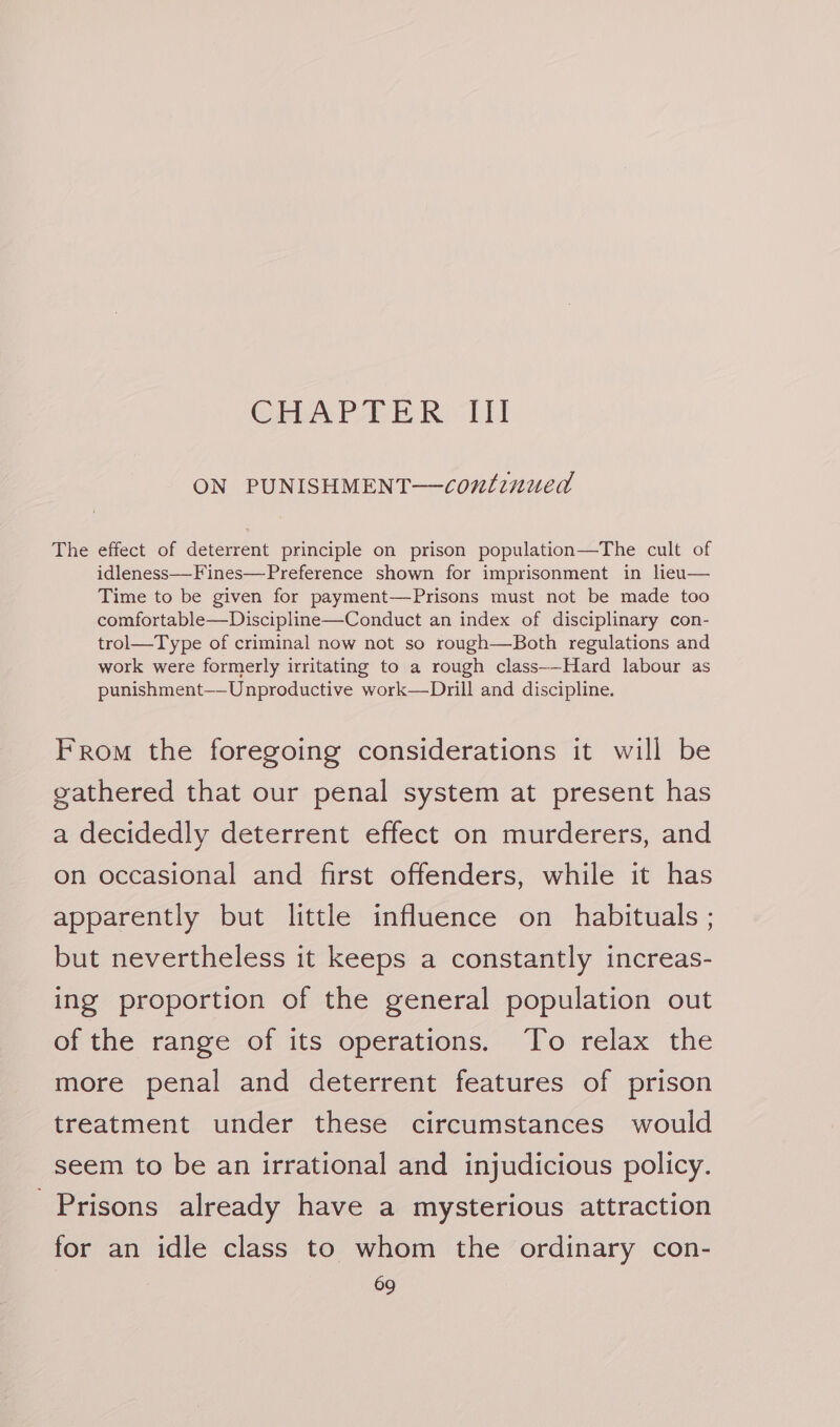 Char Ee Rei ON PUNISHMENT—confinued The effect of deterrent principle on prison population—The cult of idleness—Fines—Preference shown for imprisonment in lieu— Time to be given for payment—Prisons must not be made too comfortable—Discipline—Conduct an index of disciplinary con- trol—Type of criminal now not so rough—Both regulations and work were formerly irritating to a rough class--Hard labour as punishment—-Unproductive work—Drill and discipline. From the foregoing considerations it will be gathered that our penal system at present has a decidedly deterrent effect on murderers, and on occasional and first offenders, while it has apparently but little influence on habituals ; but nevertheless it keeps a constantly increas- ing proportion of the general population out of the range of its operations. To relax the more penal and deterrent features of prison treatment under these circumstances would seem to be an irrational and injudicious policy. Prisons already have a mysterious attraction for an idle class to whom the ordinary con-