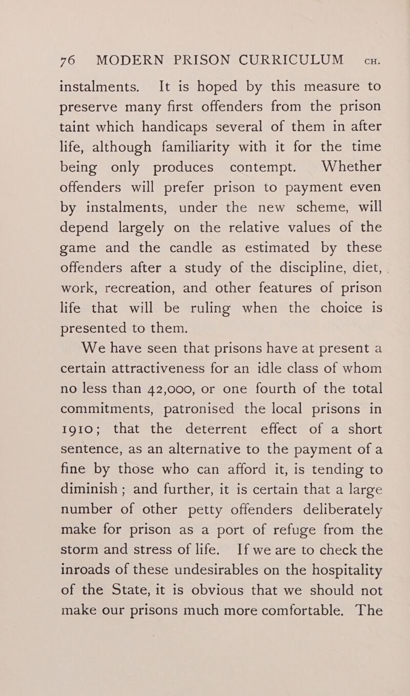 instalments. It is hoped by this measure to preserve many first offenders from the prison taint which handicaps several of them in after life, although familiarity with it for the time being only produces contempt. Whether offenders will prefer prison to payment even by instalments, under the new scheme, will depend largely on the relative values of the game and the candle as estimated by these offenders after a study of the discipline, diet, | work, recreation, and other features of prison life that will be ruling when the choice is presented to them. We have seen that prisons have at present a certain attractiveness for an idle class of whom no less than 42,000, or one fourth of the total commitments, patronised the local prisons in 1910; that the deterrent effect of a short sentence, as an alternative to the payment of a fine by those who can afford it, is tending to diminish ; and further, it is certain that a large number of other petty offenders deliberately make for prison as a port of refuge from the storm and stress of life. If we are to check the inroads of these undesirables on the hospitality of the State, it is obvious that we should not make our prisons much more comfortable. The