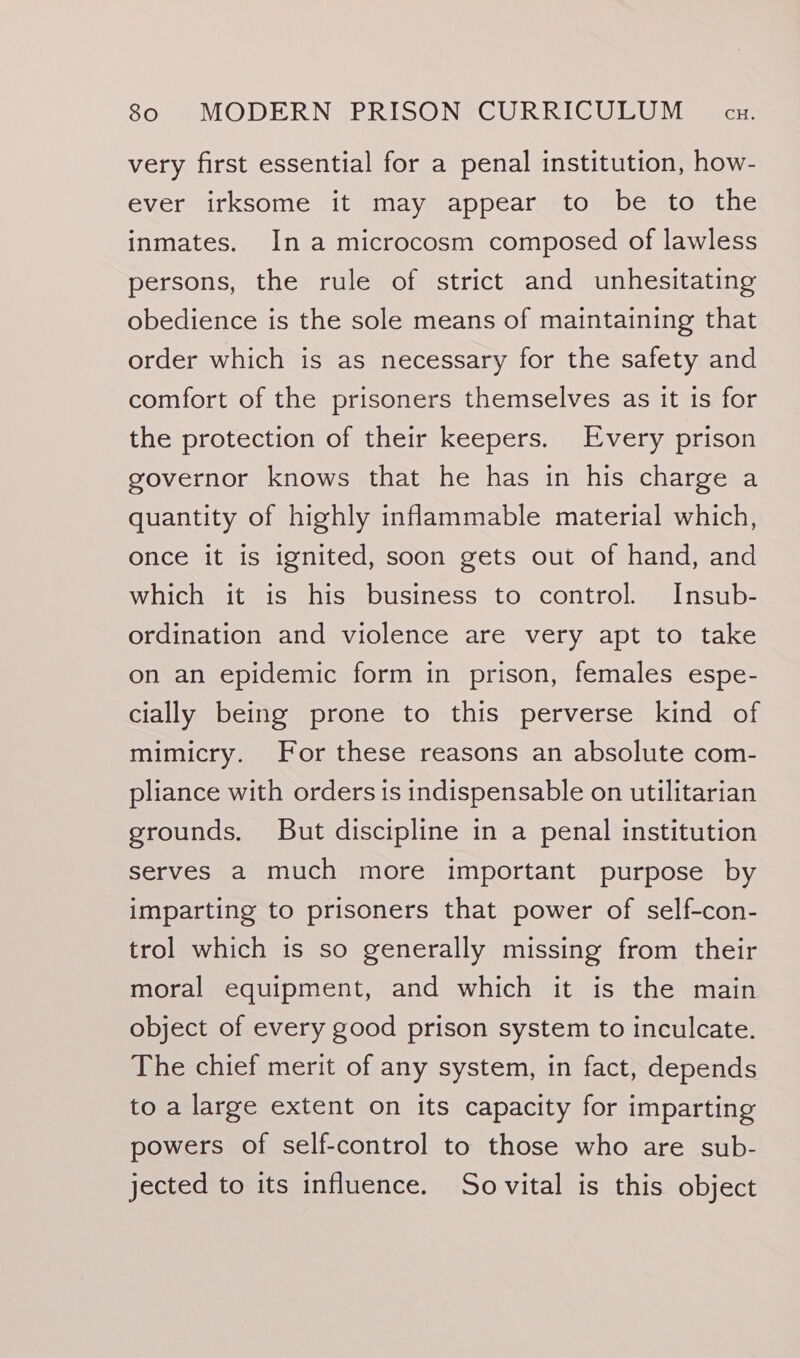 very first essential for a penal institution, how- ever irksome it may appear to be to the inmates. In a microcosm composed of lawless persons, the rule of strict and unhesitating obedience is the sole means of maintaining that order which is as necessary for the safety and comfort of the prisoners themselves as it is for the protection of their keepers. Every prison governor knows that he has in his charge a quantity of highly inflammable material which, once it is ignited, soon gets out of hand, and which it is his business to control. Insub- ordination and violence are very apt to take on an epidemic form in prison, females espe- cially being prone to this perverse kind of mimicry. For these reasons an absolute com- pliance with orders is indispensable on utilitarian grounds. But discipline in a penal institution serves a much more important purpose by imparting to prisoners that power of self-con- trol which is so generally missing from their moral equipment, and which it is the main object of every good prison system to inculcate. The chief merit of any system, in fact, depends to a large extent on its capacity for imparting powers of self-control to those who are sub- jected to its influence. Sovital is this object