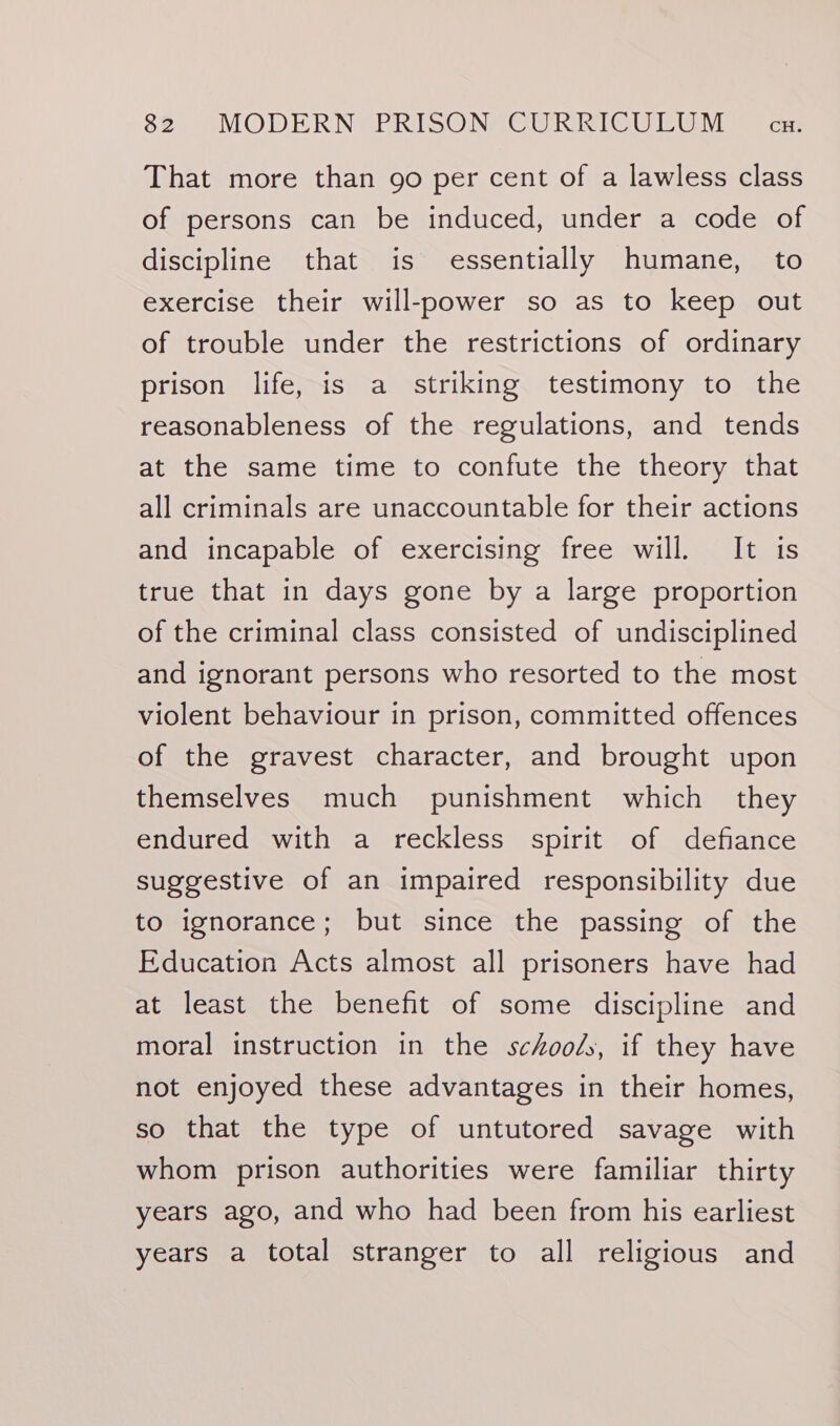 That more than go per cent of a lawless class of persons can be induced, under a code of discipline that is essentially humane, to exercise their will-power so as to keep out of trouble under the restrictions of ordinary prison life, is a striking testimony to the reasonableness of the regulations, and tends at the same time to confute the theory that all criminals are unaccountable for their actions and incapable of exercising free will. It is true that in days gone by a large proportion of the criminal class consisted of undisciplined and ignorant persons who resorted to the most violent behaviour in prison, committed offences of the gravest character, and brought upon themselves much punishment which they endured with a reckless spirit of defiance suggestive of an impaired responsibility due to ignorance; but since the passing of the Education Acts almost all prisoners have had at least the benefit of some discipline and moral instruction in the schools, if they have not enjoyed these advantages in their homes, so that the type of untutored savage with whom prison authorities were familiar thirty years ago, and who had been from his earliest years a total stranger to all religious and