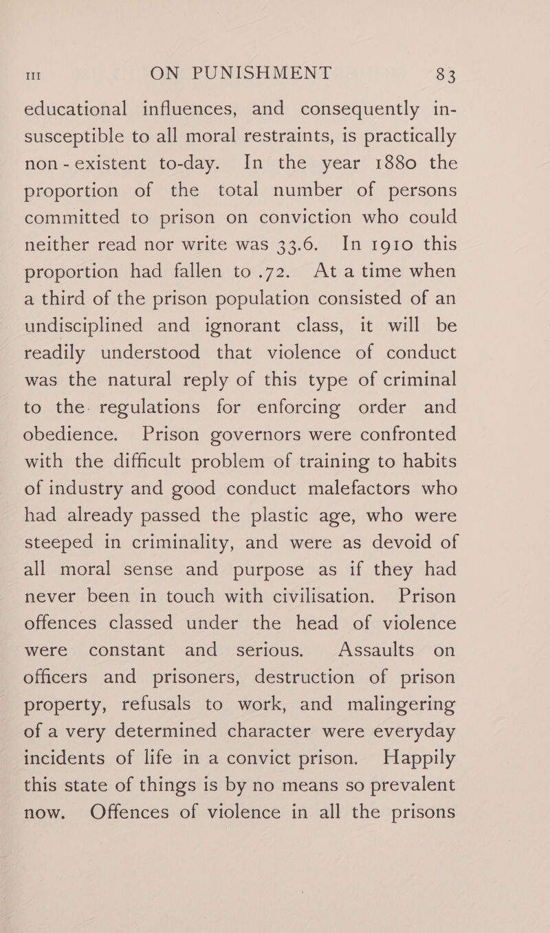 educational influences, and consequently in- susceptible to all moral restraints, 1s practically non-existent to-day. In the year 1880 the proportion of the total number of persons committed to prison on conviction who could neither read nor write was 33.6. In 1910 this proportion had fallen to.72. Ata time when a third of the prison population consisted of an undisciplined and ignorant class, it will be readily understood that violence of conduct was the natural reply of this type of criminal to the. regulations for enforcing order and obedience. Prison governors were confronted with the difficult problem of training to habits of industry and good conduct malefactors who had already passed the plastic age, who were steeped in criminality, and were as devoid of all moral sense and purpose as if they had never been in touch with civilisation. Prison offences classed under the head of violence were constant and serious. Assaults on officers and prisoners, destruction of prison property, refusals to work, and malingering of a very determined character were everyday incidents of life in a convict prison. Happily this state of things is by no means so prevalent now. Offences of violence in all the prisons