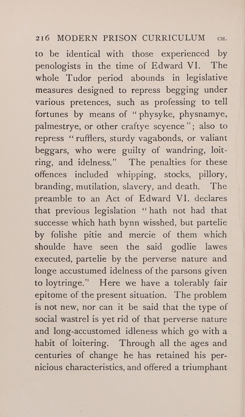 to be identical with those experienced by penologists in the time of Edward VI. The whole Tudor period abounds in legislative measures designed to repress begging under various pretences, such as professing to tell fortunes by means of “ physyke, physnamye, palmestrye, or other craftye scyence”; also to repress ‘“‘rufflers, sturdy vagabonds, or valiant beggars, who were guilty of wandring, loit- ring, and idelness.” The penalties for these offences included whipping, stocks, pillory, branding, mutilation, slavery, and death. The preamble to an Act of Edward VI. declares that previous legislation ‘‘ hath not had that successe which hath bynn wisshed, but partelie by folishe pitie and mercie of them which shoulde have seen the said godlie lawes executed, partelie by the perverse nature and longe accustumed idelness of the parsons given to loytringe.’ Here we have a tolerably fair epitome of the present situation. The problem is not new, nor can it be said that the type of social wastrel is yet rid of that perverse nature and long-accustomed idleness which go with a habit of loitering. ‘Through all the ages and centuries of change he has retained his per- nicious characteristics, and offered a triumphant