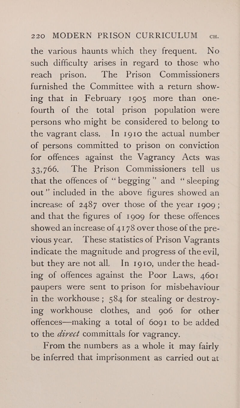 the various haunts which they frequent. No such difficulty arises in regard to those who reach prison. The Prison Commissioners furnished the Committee with a return show- ing that in February 1905 more than one- fourth of the total prison population were persons who might be considered to belong to the vagrant class. In 1910 the actual number of persons committed to prison on conviction for offences against the Vagrancy Acts was 33,706. The Prison Commissioners tell us that the offences of “‘ begging” and “sleeping out”’ included in the above figures showed an increase of 2487 over those of the year 1909 ; and that the figures of 1909 for these offences showed an increase of 4178 over those of the pre- vious year. ‘These statistics of Prison Vagrants indicate the magnitude and progress of the evil, but they are not all. In 1910, under the head- ing of offences against the Poor Laws, 4601 paupers were sent to prison for misbehaviour in the workhouse ; 584 for stealing or destroy- ing workhouse clothes, and 906 for other offences—making a total of 6091 to be added to the azvect committals for vagrancy. From the numbers as a whole it may fairly be inferred that imprisonment as carried out at