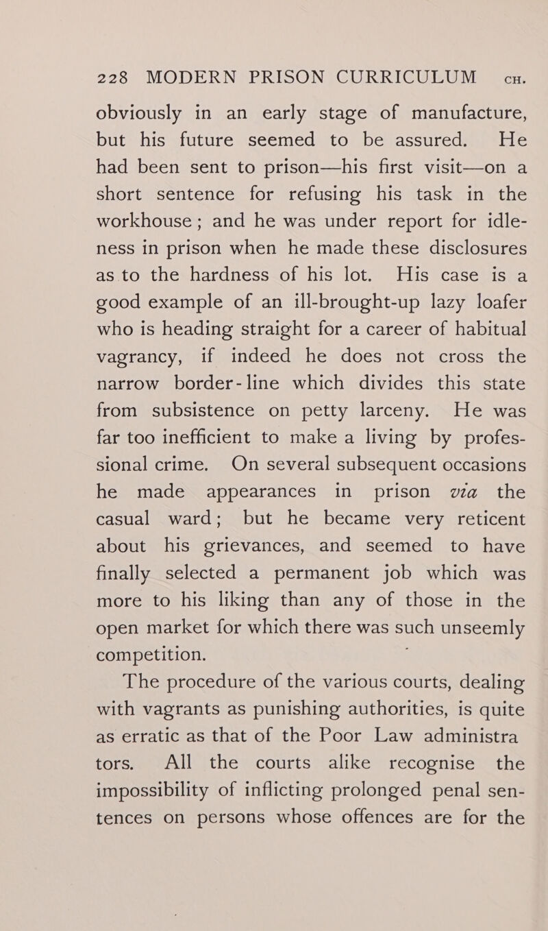 obviously in an early stage of manufacture, but his future seemed to bevassureda | * He had been sent to prison—his first visit—on a short sentence for refusing his task in the workhouse ; and he was under report for idle- ness in prison when he made these disclosures as to the hardness of his lot. His case is a good example of an ill-brought-up lazy loafer who is heading straight for a career of habitual vagrancy, if indeed he does not cross the narrow border-line which divides this state from subsistence on petty larceny. He was far too inefficient to make a living by profes- sional crime. On several subsequent occasions he made appearances in prison wa the casual ward; but he became very reticent about his grievances, and seemed to have finally selected a permanent job which was more to his liking than any of those in the open market for which there was such unseemly competition. The procedure of the various courts, dealing with vagrants as punishing authorities, is quite as erratic as that of the Poor Law administra tors. All the courts alike recognise the impossibility of inflicting prolonged penal sen- tences on persons whose offences are for the