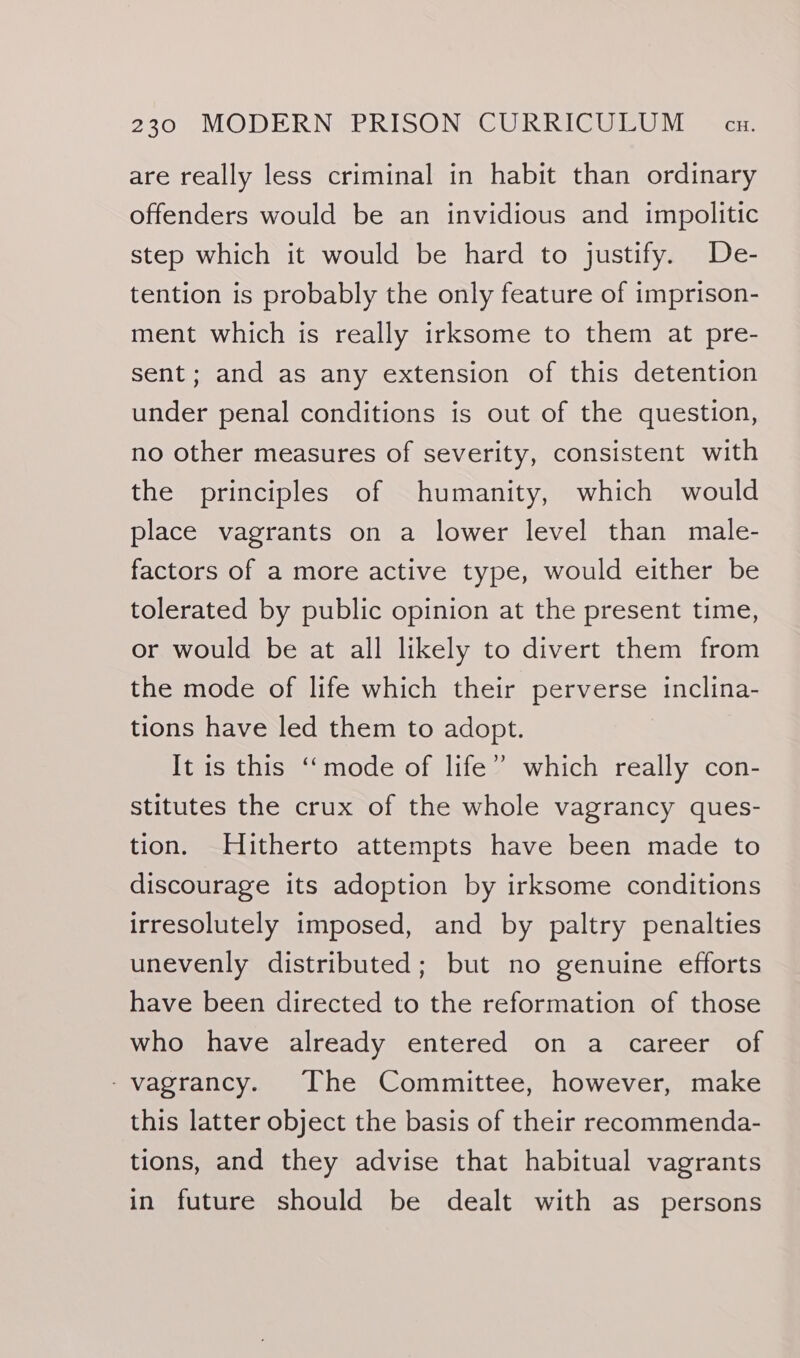 are really less criminal in habit than ordinary offenders would be an invidious and impolitic step which it would be hard to justify. De- tention is probably the only feature of imprison- ment which is really irksome to them at pre- sent; and as any extension of this detention under penal conditions is out of the question, no other measures of severity, consistent with the principles of humanity, which would place vagrants on a lower level than male- factors of a more active type, would either be tolerated by public opinion at the present time, or would be at all likely to divert them from the mode of life which their perverse inclina- tions have led them to adopt. It is this ‘‘mode of life” which really con- stitutes the crux of the whole vagrancy ques- tion. Hitherto attempts have been made to discourage its adoption by irksome conditions irresolutely imposed, and by paltry penalties unevenly distributed; but no genuine efforts have been directed to the reformation of those who have already entered on a career of -vagrancy. The Committee, however, make this latter object the basis of their recommenda- tions, and they advise that habitual vagrants in future should be dealt with as persons