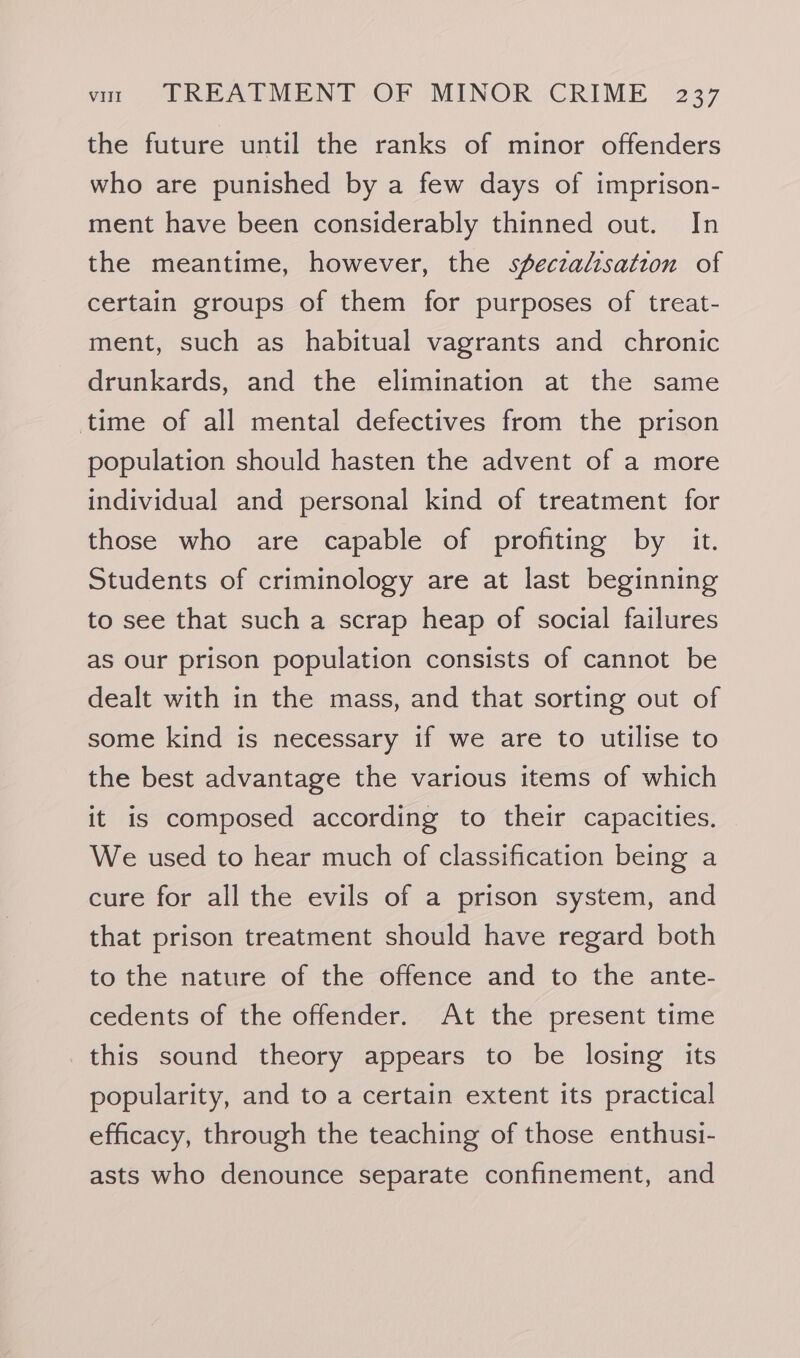 the future until the ranks of minor offenders who are punished by a few days of imprison- ment have been considerably thinned out. In the meantime, however, the sfeczalisation of certain groups of them for purposes of treat- ment, such as habitual vagrants and chronic drunkards, and the elimination at the same time of all mental defectives from the prison population should hasten the advent of a more individual and personal kind of treatment for those who are capable of profiting by it. Students of criminology are at last beginning to see that such a scrap heap of social failures as our prison population consists of cannot be dealt with in the mass, and that sorting out of some kind is necessary if we are to utilise to the best advantage the various items of which it is composed according to their capacities. We used to hear much of classification being a cure for all the evils of a prison system, and that prison treatment should have regard both to the nature of the offence and to the ante- cedents of the offender. At the present time this sound theory appears to be losing its popularity, and to a certain extent its practical efficacy, through the teaching of those enthusi- asts who denounce separate confinement, and