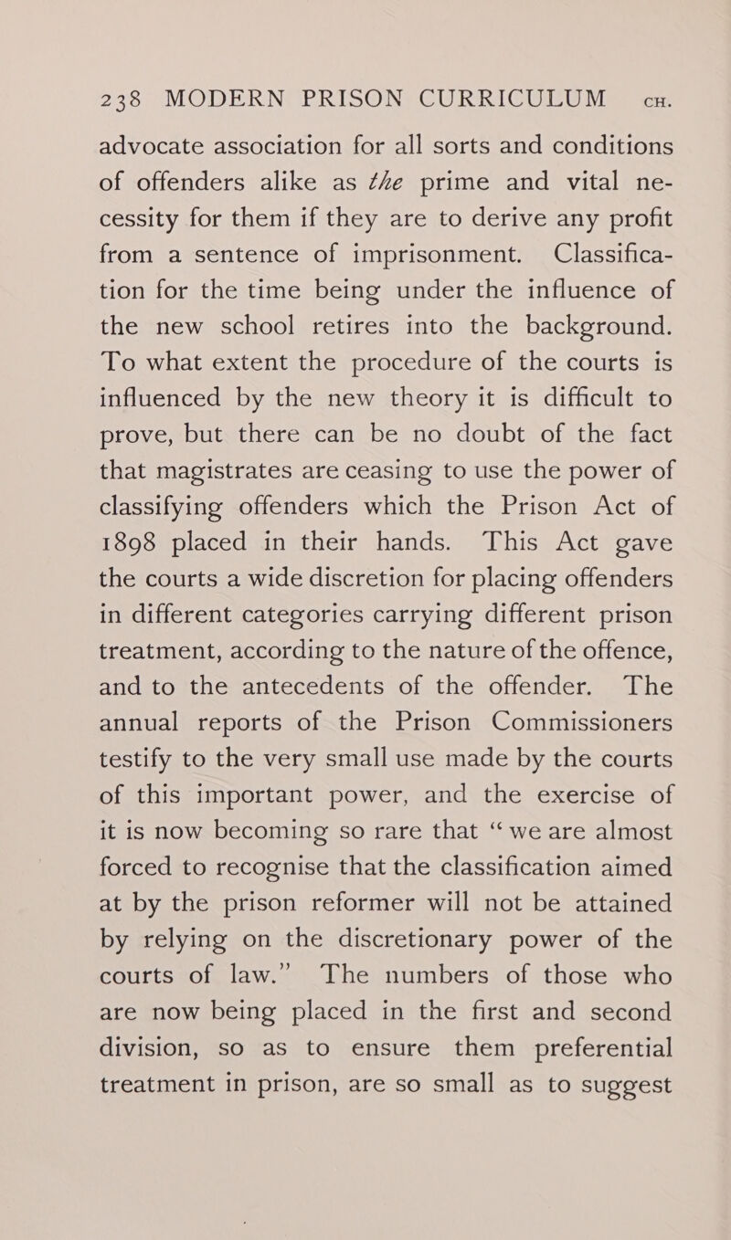 advocate association for all sorts and conditions of offenders alike as ¢Ze prime and vital ne- cessity for them if they are to derive any profit from a sentence of imprisonment. Classifica- tion for the time being under the influence of the new school retires into the background. To what extent the procedure of the courts is influenced by the new theory it is difficult to prove, but there can be no doubt of the fact that magistrates are ceasing to use the power of classifying offenders which the Prison Act of 1898 placed in their hands. This Act gave the courts a wide discretion for placing offenders in different categories carrying different prison treatment, according to the nature of the offence, and to the antecedents of the offender. The annual reports of the Prison Commissioners testify to the very small use made by the courts of this important power, and the exercise of it is now becoming so rare that “ we are almost forced to recognise that the classification aimed at by the prison reformer will not be attained by relying on the discretionary power of the courts of law.” The numbers of those who are now being placed in the first and second division, so as to ensure them preferential treatment in prison, are so small as to suggest