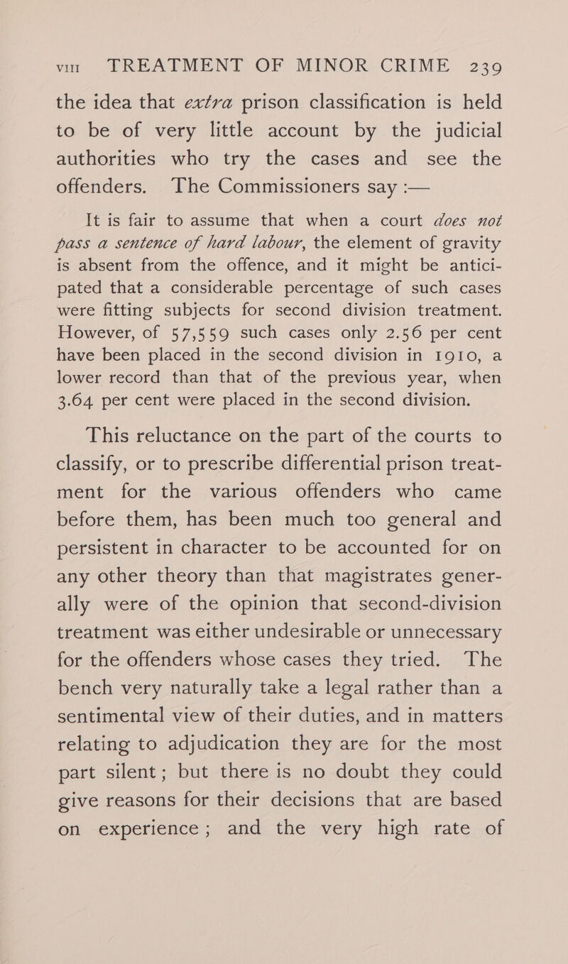 the idea that extra prison classification is held to be of very little account by the judicial authorities who try the cases and see the offenders. ‘The Commissioners say :— It is fair to assume that when a court does not pass a sentence of hard labour, the element of gravity is absent from the offence, and it might be antici- pated that a considerable percentage of such cases were fitting subjects for second division treatment. However, of 57,559 such cases only 2.56 per cent have been placed in the second division in IgI0, a lower record than that of the previous year, when 3.64 per cent were placed in the second division. This reluctance on the part of the courts to classify, or to prescribe differential prison treat- ment for the various offenders who came before them, has been much too general and persistent in character to be accounted for on any other theory than that magistrates gener- ally were of the opinion that second-division treatment was either undesirable or unnecessary for the offenders whose cases they tried. The bench very naturally take a legal rather than a sentimental view of their duties, and in matters relating to adjudication they are for the most part silent; but there is no doubt they could give reasons for their decisions that are based on experience; and the very high rate of