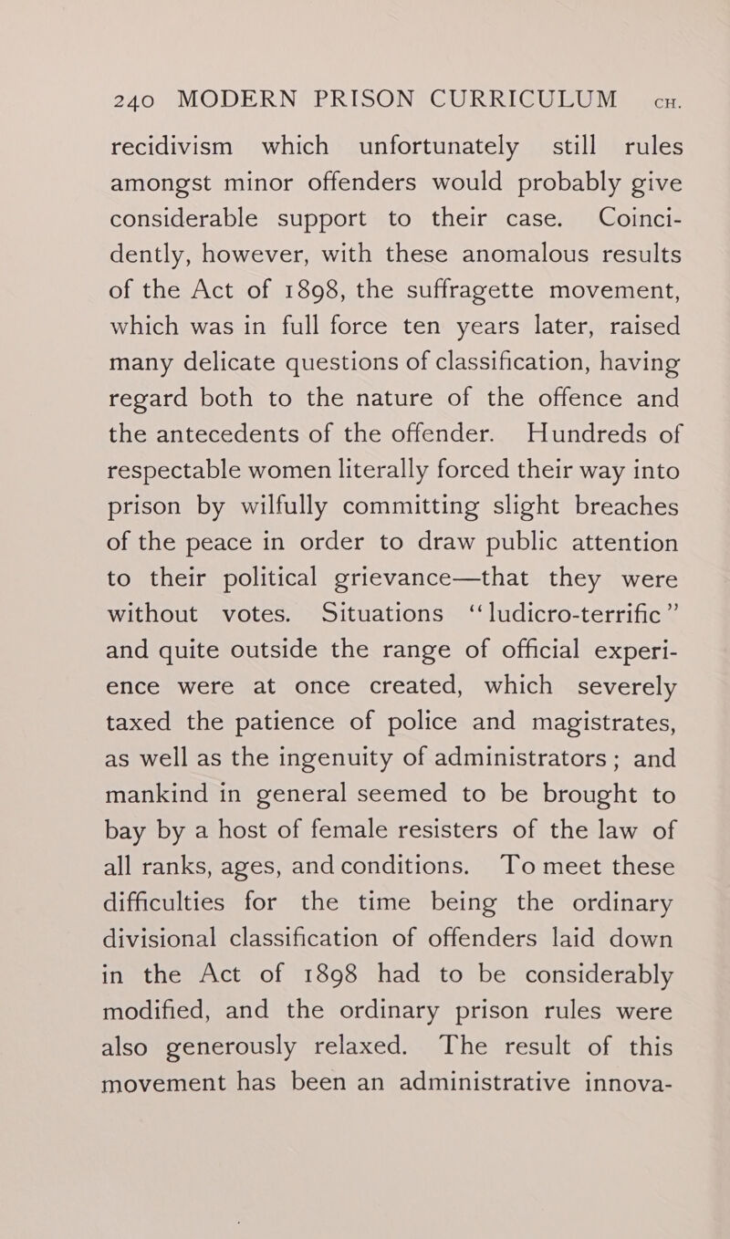 recidivism which unfortunately still rules amongst minor offenders would probably give considerable support to their case. Coinci- dently, however, with these anomalous results of the Act of 1898, the suffragette movement, which was in full force ten years later, raised many delicate questions of classification, having regard both to the nature of the offence and the antecedents of the offender. Hundreds of respectable women literally forced their way into prison by wilfully committing slight breaches of the peace in order to draw public attention to their political grievance—that they were without votes. Situations “ ludicro-terrific” and quite outside the range of official experi- ence were at once created, which severely taxed the patience of police and magistrates, as well as the ingenuity of administrators ; and mankind in general seemed to be brought to bay by a host of female resisters of the law of all ranks, ages, andconditions. To meet these difficulties for the time being the ordinary divisional classification of offenders laid down in the Act of 1898 had to be considerably modified, and the ordinary prison rules were also generously relaxed. The result of this movement has been an administrative innova-