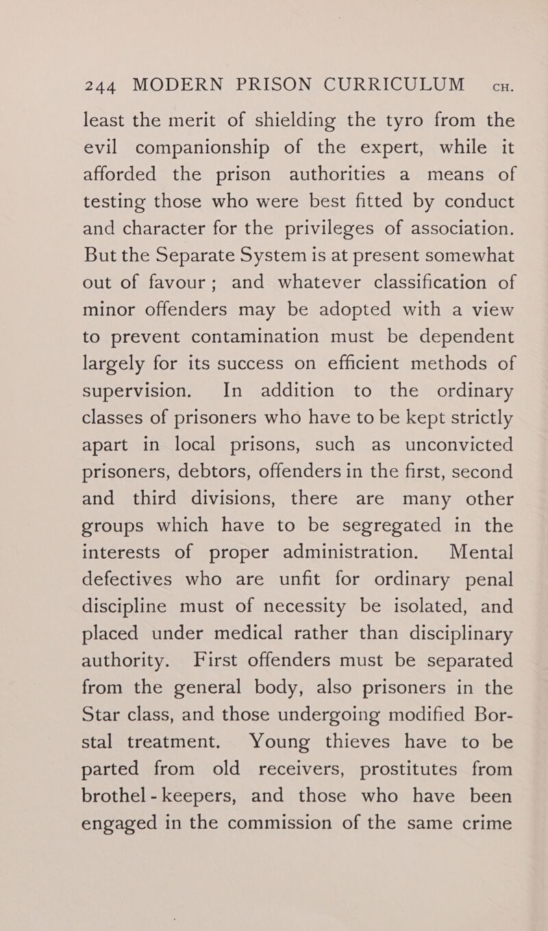 least the merit of shielding the tyro from the evil companionship of the expert, while it afforded the prison authorities a means of testing those who were best fitted by conduct and character for the privileges of association. But the Separate System is at present somewhat out of favour; and whatever classification of minor offenders may be adopted with a view to prevent contamination must be dependent largely for its success on efficient methods of supervision. In addition to the ordinary classes of prisoners who have to be kept strictly apart in local prisons, such as unconvicted prisoners, debtors, offenders in the first, second and third divisions, there are many other groups which have to be segregated in the interests of proper administration. Mental defectives who are unfit for ordinary penal discipline must of necessity be isolated, and placed under medical rather than disciplinary authority. First offenders must be separated from the general body, also prisoners in the Star class, and those undergoing modified Bor- stal treatment. Young thieves have to be parted from old receivers, prostitutes from brothel - keepers, and those who have been engaged in the commission of the same crime